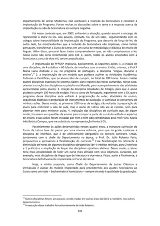 103
Departamento de Letras Modernas, não aceitavam a inserção da licenciatura e resistiam à
implantação do Programa. Foram muitas as discussões sobre o tema e a resposta acerca da
implantação ou não da licenciatura era sempre negativa.
Foi nesse contexto que, em 2007, enfrentei a situação, quando assumi o encargo de
representar o DLCV na CIL. Aos poucos, contudo, fui, de um lado, argumentando com os
colegas sobre inexorabilidade da implantação do Programa, que decorria de força de lei; de
outro lado, fui mostrando-lhes que a inclusão da licenciatura não implicava, como tantos
pensavam, transformar o Curso de Letras em um curso de metodologia e didática de ensino de
línguas. Além disso, procurei fazer todos compreenderem que, se não cumpríssemos a lei,
nosso curso não seria reconhecido pelo CEE e, assim, todos os alunos envolvidos com a
licenciatura, cerca de dois mil, seriam prejudicados.
A implantação do PFPUSP implicava, basicamente, as seguintes ações: 1. a criação de
uma disciplina, de 4 créditos – 60 h/aula, de interface com o ensino. Então, criamos, a Prof.ª
Maria Lúcia Andrade e eu, no programa de português, a disciplina "Língua, discurso e
ensino";11
2. a implantação de um modelo que pudesse acolher as Atividades Acadêmico,
Culturais e Científicas, que os alunos têm de cumprir, no total de 200 horas. Foram criadas
quatro disciplinas especiais no sistema Júpiter, para registro das horas cumpridas. Nesse caso,
orientei a criação das disciplinas na plataforma Moodle, para acompanhamento das atividades
apresentadas pelos alunos; 3. criação da disciplina Atividades de Estágio, para que o aluno
pudesse cumprir 100 horas de estágio. Para o curso de Português, argumentei com a CIL que o
programa dessa disciplina seria voltado à programação de aulas, atividades de ensino,
sequências didáticas e preparação de instrumentos de avaliação. A Comissão se convenceu de
minhas razões. Desse modo, as primeiras 100 horas de estágio, são voltadas à preparação do
aluno para enfrentar a sala de aula, mas o aluno de Letras não vai às escolas, nem para
observar nem para ministrar aulas; 4. indicação das disciplinas do currículo que, de algum
modo, tocassem em questões de ensino para compor a parte do currículo voltada a aspectos
de ensino. Essas ações foram iniciadas por mim e têm sido completadas pela Prof.ª Dra. Maria
Inês Batista Campos, que me substituiu na representação frente à CIL.
Paralelamente às ações desenvolvidas nesses quatro eixos, a estrutura curricular do
Curso de Letras teve de passar por uma imensa reforma, para que na grade coubesse a
disciplina de interface, que é de oferecimento obrigatório no terceiro semestre. Então,
juntamente com o chefe do Departamento na época, o Prof. Dr. João Roberto Faria,
propusemos e aprovamos a flexibilização do currículo.12
Essa flexibilização foi referente à
diminuição de horas de algumas disciplinas obrigatórias (de 4 créditos teóricos, para 2 teóricos
e 1 prático) e a ampliação do leque das disciplinas optativas eletivas. Desse modo, o aluno
teria mais possibilidade de fazer um curso mais afinado com seus objetivos, cursando, por
exemplo, mais disciplinas de língua que de literatura e vice-versa. Ficou, assim e finalmente, a
licenciatura definitivamente implantada no Curso de Letras.
Hoje, a minha proposta, como Chefe do Departamento de Letras Clássicas e
Vernáculas é avaliar do modelo implantado para procedermos aos ajustes necessários ao
Curso como um todo – bacharelado e licenciatura – sempre visando à qualidade da graduação.
11
Outras disciplinas foram, aos poucos, sendo criadas em outras áreas do DLCV e, também, nos outros
departamentos.
12
A execução desse trabalho foi exclusivamente de João Roberto.
 