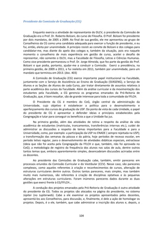 104
Presidente da Comissão de Graduação (CG)
Enquanto exercia a atividade de representante do DLCV, o presidente da Comissão de
Graduação era o Prof. Dr. Roberto Bolzani, do curso de Filosofia. O Prof. Bolzani foi presidente
por dois mandatos, de 2005 a 2009. Ao final de sua gestão, ele me apresentou ao grupo de
Conselheiros da CG como uma candidata adequada para exercer a função de presidente, e eu
fui, então, eleita por unanimidade. A princípio resisti ao convite de Bolzani e dos colegas para
candidatar-me, mas diante do apelo dos colegas e, também da situação, pois era naquele
momento o conselheiro de mais experiência em gestão de curso, aceitei o desafio de
representar, não somente o DLCV, mas a Faculdade de Filosofia, Letras e Ciências Humanas.
Como vice-presidente permaneceu o Prof. Dr. Jorge Almeida, que fez parte da gestão do Prof.
Bolzani e que podia, portanto, ajudar-me a conduzir a Comissão. Exerci a presidência, na
primeira gestão, de 2009 a 2011, e fui reeleita em 2011, também por unanimidade, para um
mandato que terminou em 2013. (doc. 403)
A Comissão de Graduação (CG) exerce importante papel institucional na Faculdade,
juntamente com o Serviço de Assistência ao Ensino de Graduação (SVASENG), o Serviço de
Alunos e as Seções de Alunos de cada Curso, por tratar diretamente de assuntos relativos à
parte acadêmica dos cursos da Faculdade. Além da análise curricular e da movimentação dos
estudantes pela Faculdade, a CG gerencia os programas emanados da Pró-Reitoria de
Graduação, que, é bom ressaltar, são de grande interesse para toda a comunidade da FFLCH.
O Presidente da CG é membro do CoG, órgão central da administração da
Universidade, cujo objetivo é estabelecer a política para o desenvolvimento e
aperfeiçoamento dos cursos de graduação da USP. Do ponto de vista de cada Unidade, o papel
do presidente de CG é apresentar e defender ideias e princípios estabelecidos pela
Congregação e lutar para conseguir os benefícios a que a Unidade faz jus.
Na primeira gestão, além das atividades de rotina a respeito da análise da vida
acadêmica de estudantes (matrículas, trancamentos, transferências internas etc.), cuidei de
administrar as discussões a respeito de temas importantes para a Faculdade e para a
Universidade, como, por exemplo: a participação da USP no ENADE ( sempre rejeitada na USP);
a transformação das semanas da páscoa e da pátria, hoje períodos de recesso escolar, em
período letivo regular, para o desenvolvimento de atividades didáticas especiais, extraclasse
(ideia que não foi aceita pela Congregação da FFLCH e que, também, não foi aprovada no
CoG); a metodologia de registro da frequência dos alunos nas salas de aula, dentre outros
tantos temas que, embora aparentemente simples, desencadeiam discussões acirradas entre
os docentes.
Ao presidente das Comissões de Graduação cabe, também, emitir pareceres em
processos oriundos da Comissão Curricular e do Vestibular (CCV). Nesse caso, são pareceres
complexos, como aqueles referentes à criação e reconhecimentos de cursos, alteração de
estruturas curriculares dentre outros. Outros tantos pareceres, mais simples, mas também
muito mais numerosos, são referentes à criação de disciplinas optativas e às pequenas
alterações em estruturas curriculares. Foram inúmeros pareceres dados durante as duas
gestões que exerci frente à CG/FFLCH...
A condução dos projetos emanados pela Pró-Reitoria de Graduação é outra atividade
do presidente da CG. Todos os projetos são alocados na página do presidente, no sistema
Júpiter (no Jupiterweb). Cabe a ele examinar os projetos apresentados pelos docentes,
apresentá-los aos Conselheiros, para discussão, e, finalmente, é dele a ação de homologar os
projetos. Depois, é a ele, também, que cabe administrar a inscrição dos alunos e, depois, a
 