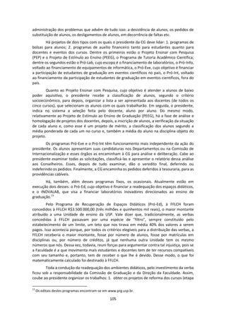 105
administração dos problemas que advêm de tudo isso: a desistência de alunos, os pedidos de
substituição de alunos, os desligamentos de alunos, em decorrência de faltas etc.
Há projetos de dois tipos com os quais o presidente da CG deve lidar: 1. programas de
bolsas para alunos; 2. programas de auxílio financeiro tanto para estudantes quanto para
docentes e eventos dos cursos. Dentre os primeiros estão o Projeto Ensinar com Pesquisa
(PEP) e o Projeto de Estímulo ao Ensino (PEEG), o Programa de Tutoria Acadêmico Científica;
dentre os segundos estão o Pró-Lab, cujo escopo é o financiamento de laboratórios, o Pró-Info,
voltado ao financiamento de equipamentos de informática, o Pró-Eve, cujo objetivo é financiar
a participação de estudantes de graduação em eventos científicos no país, o Pró-Int, voltado
ao financiamento da participação de estudantes de graduação em eventos científicos, fora do
país.
Quanto ao Projeto Ensinar com Pesquisa, cujo objetivo é atender a alunos de baixo
poder aquisitivo, o presidente recebe a classificação de alunos, segundo o critério
socioeconômico, para depois, organizar a lista a ser apresentada aos docentes (de todos os
cinco cursos), que selecionam os alunos com os quais trabalharão. Em seguida, o presidente,
indica no sistema a seleção feita pelo docente, aluno por aluno. Do mesmo modo,
relativamente ao Projeto de Estímulo ao Ensino de Graduação (PEEG), há a fase de análise e
homologação de projetos dos docentes, depois, a inscrição de alunos, a verificação da situação
de cada aluno e, como esse é um projeto de mérito, a classificação dos alunos segundo a
média ponderada de cada um no curso e, também a média do aluno na disciplina objeto do
projeto.
Os programas Pró-Eve e o Pró-Int têm funcionamento mais independente da ação do
presidente. Os alunos apresentam suas candidaturas nos Departamentos ou na Comissão de
Internacionalização e esses órgãos as encaminham à CG para análise e deliberação. Cabe ao
presidente examinar todas as solicitações, classificá-las e apresentar o relatório dessa análise
aos Conselheiros. Esses, depois de tudo examinar, dão o veredito final, deferindo ou
indeferindo os pedidos. Finalmente, a CG encaminha os pedidos deferidos à tesouraria, para as
providências cabíveis.
Há, também, além desses programas fixos, os ocasionais. Atualmente estão em
execução dois desses: o Pró-Ed, cujo objetivo é financiar a readequação dos espaços didáticos,
e o INOVALAB, que visa a financiar laboratórios inovadores direcionados ao ensino de
graduação.13
Pelo Programa de Recuperação de Espaços Didáticos (Pró-Ed), à FFLCH foram
concedidos à FFLCH R$3.500.000,00 (três milhões e quinhentos mil reais), o maior montante
atribuído a uma Unidade de ensino da USP. Vale dizer que, tradicionalmente, as verbas
concedidas à FFLCH passavam por uma espécie de "filtro", sempre constituído pelo
estabelecimento de um limite, um teto que nos tirava em média 40% dos valores a serem
pagos. Isso acontecia porque, por todos os critérios elegíveis para a distribuição das verbas, a
FFLCH receberia o maior montante, fosse por número de alunos, fosse por matrículas em
disciplinas ou, por número de créditos, já que nenhuma outra Unidade tem os mesmo
números que nós. Dessa vez, todavia, reuni forças para argumentar contra tal injustiça, pois se
a Faculdade é a que movimenta mais estudantes e docentes tem de ter recursos compatíveis
com seu tamanho e, portanto, tem de receber o que lhe é devido. Desse modo, o que foi
matematicamente calculado foi destinado à FFLCH.
Toda a condução da readequação dos ambientes didáticos, pelo investimento da verba
ficou sob a responsabilidade da Comissão de Graduação e da Direção da Faculdade. Assim,
coube ao presidente organizar os trabalhos: 1. obter os projetos de reforma dos cursos (etapa
13
Os editais destes programas encontram-se em www.prg.usp.br.
 