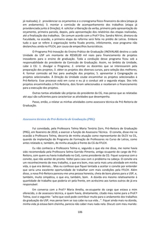 106
já realizada); 2. providenciar os orçamentos e o cronograma físico-financeiro da obra (etapa já
em andamento); 3. montar a comissão de acompanhamento dos trabalhos (etapa já
providenciada junto à Direção); 4. solicitar a liberação da verba, primeiro pela apresentação do
orçamento, primeira parcela, depois, pela apresentação dos relatórios das etapas realizadas,
até a finalização dos trabalhos. De comum acordo com a Prof.ª Dra. Sandra Nitrini, diretora da
Faculdade, na ocasião, a primeira etapa da reforma será feita no prédio de Letras. Embora
tudo o que se refere à organização tenha ficado pronto, infelizmente, esse programa não
deslanchou ainda na FFLCH, por causa de empecilhos burocráticos.
O Programa Pró-Inovação do Ensino Prático de Graduação (INOVALAB) destina a cada
Unidade da USP um montante de R$500,00 mil reais para financiamento de projetos
inovadores para o ensino de graduação. Toda a condução desse programa ficou sob a
responsabilidade do presidente da Comissão de Graduação. Assim, no âmbito da Unidade,
cabe à CG: 1. divulgar o Programa; 2. orientar os docentes que se interessarem pela
preparação dos projetos; 3. obter os projetos dos diversos cursos, para seleção dos melhores;
4. formar comissão ad hoc para avaliação dos projetos; 5. apresentar à Congregação os
projetos selecionados. À Direção da Unidade coube encaminhar os projetos selecionados à
Pró-Reitoria. Esse processo está em curso e eu já o conduzi até a segunda etapa. Dos três
projetos encaminhados à Pró-Reitoria, dois foram selecionados e receberam o financiamento
para a execução dos projetos.
Outras tantas atividade são próprias do presidente da CG, mas penso que as relatadas
até aqui são suficientes para caracterizar as atividades que desempenha.
Passo, então, a relatar as minhas atividades como assessora técnica da Pró-Reitoria de
Graduação.
Assessora técnica da Pró-Reitoria de Graduação (PRG)
Fui convidada, pela Professora Telma Maria Tenório Zorn, Pró-Reitora de Graduação
(PRG), em fevereiro de 2010, a exercer a função de Assessora Técnica. O convite, disse-me na
ocasião a Professora Telma, decorria de minha atuação como representante do DLCV na CIL,
quando da implantação do Programa de Formação de Professores no Curso de Letras, como
antes relatado e, também, de minha atuação à frente da CG da FFLCH.
Eu não conhecia a Professora Telma e, segundo o que ela me disse, me nome havia
sido recomendada pela Professora Selma Garrido Pimenta, antiga ocupante do cargo de Pró-
Reitora, com quem eu havia trabalhado no CoG, como presidente da CG. Fiquei surpresa com o
convite, que não aceitei de pronto. Voltei para casa com o problema na cabeça. O convite era
um reconhecimento de meu trabalho, o que era bom, mas seria mais uma atividade em minha
vida, o que era demais... Mas eu confesso que fiquei tentada a aceitar o convite por entender
que seria uma excelente oportunidade de trabalhar com mais condições pela FFLCH. Além
disso, a nova Pró-Reitora pareceu-me uma pessoa honesta, cheia de bons planos para a USP, e,
também, muito simpática, o que era, também, bom. A dúvida era mesmo relativamente à
quantidade de trabalho que poderia vir pela frente, em acréscimo aos tantos outros de já era
responsável.
Em conversa com a Prof.ª Maria Amélia, ex-ocupante do cargo que estava a mim
oferecido, o de assessora técnica, e quem havia, diretamente, citado meu nome para a Prof.ª
Telma, ouvi o seguinte: "acho que você pode contribuir muito para o andamento dos trabalhos
da graduação da USP, mas pense bem se isso cabe na sua vida...". Fiquei ainda mais na dúvida,
minha vida já estava bem cheinha, parecia não caber mais nada nela. Discuti com meu marido:
 