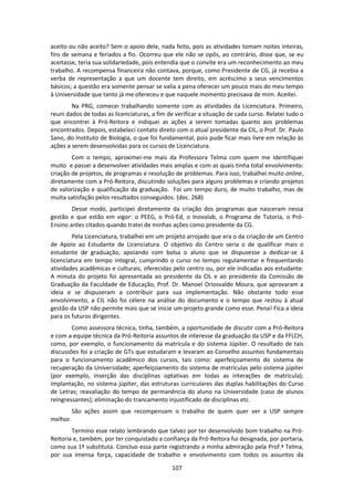 107
aceito ou não aceito? Sem o apoio dele, nada feito, pois as atividades tomam noites inteiras,
fins de semana e feriados a fio. Ocorreu que ele não se opôs, ao contrário, disse que, se eu
aceitasse, teria sua solidariedade, pois entendia que o convite era um reconhecimento ao meu
trabalho. A recompensa financeira não contava, porque, como Presidente de CG, já recebia a
verba de representação a que um docente tem direito, em acréscimo a seus vencimentos
básicos; a questão era somente pensar se valia a pena oferecer um pouco mais do meu tempo
à Universidade que tanto já me ofereceu e que naquele momento precisava de mim. Aceitei.
Na PRG, comecei trabalhando somente com as atividades da Licenciatura. Primeiro,
reuni dados de todas as licenciaturas, a fim de verificar a situação de cada curso. Relatei tudo o
que encontrei à Pró-Reitora e indiquei as ações a serem tomadas quanto aos problemas
encontrados. Depois, estabeleci contato direto com o atual presidente da CIL, o Prof. Dr. Paulo
Sano, do Instituto de Biologia, o que foi fundamental, pois pude ficar mais livre em relação às
ações a serem desenvolvidas para os cursos de Licenciatura.
Com o tempo, aproximei-me mais da Professora Telma com quem me identifiquei
muito e passei a desenvolver atividades mais amplas e com as quais tinha total envolvimento:
criação de projetos, de programas e resolução de problemas. Para isso, trabalhei muito online,
diretamente com a Pró-Reitora, discutindo soluções para alguns problemas e criando projetos
de valorização e qualificação da graduação. Foi um tempo duro, de muito trabalho, mas de
muita satisfação pelos resultados conseguidos. (doc. 268)
Desse modo, participei diretamente da criação dos programas que nasceram nessa
gestão e que estão em vigor: o PEEG, o Pró-Ed, o Inovalab, o Programa de Tutoria, o Pró-
Ensino antes citados quando tratei de minhas ações como presidente da CG.
Pela Licenciatura, trabalhei em um projeto arrojado que era o da criação de um Centro
de Apoio ao Estudante de Licenciatura. O objetivo do Centro seria o de qualificar mais o
estudante de graduação, apoiando com bolsa o aluno que se dispusesse a dedicar-se à
licenciatura em tempo integral, cumprindo o curso no tempo regulamentar e frequentando
atividades acadêmicas e culturais, oferecidas pelo centro ou, por ele indicadas aos estudante.
A minuta do projeto foi apresentada ao presidente da CIL e ao presidente da Comissão de
Graduação da Faculdade de Educação, Prof. Dr. Manoel Oriosvaldo Moura, que aprovaram a
ideia e se dispuseram a contribuir para sua implementação. Não obstante todo esse
envolvimento, a CIL não foi célere na análise do documento e o tempo que restou à atual
gestão da USP não permite mais que se inicie um projeto grande como esse. Pena! Fica a ideia
para os futuros dirigentes.
Como assessora técnica, tinha, também, a oportunidade de discutir com a Pró-Reitora
e com a equipe técnica da Pró-Reitoria assuntos de interesse da graduação da USP e da FFLCH,
como, por exemplo, o funcionamento da matrícula e do sistema Júpiter. O resultado de tais
discussões foi a criação de GTs que estudaram e levaram ao Conselho assuntos fundamentais
para o funcionamento acadêmico dos cursos, tais como: aperfeiçoamento do sistema de
recuperação da Universidade; aperfeiçoamento do sistema de matrículas pelo sistema júpiter
(por exemplo, inserção das disciplinas optativas em todas as interações de matrícula);
implantação, no sistema júpiter, das estruturas curriculares das duplas habilitações do Curso
de Letras; reavaliação do tempo de permanência do aluno na Universidade (caso de alunos
reingressantes); eliminação do trancamento injustificado de disciplinas etc.
São ações assim que recompensam o trabalho de quem quer ver a USP sempre
melhor.
Termino esse relato lembrando que talvez por ter desenvolvido bom trabalho na Pró-
Reitoria e, também, por ter conquistado a confiança da Pró-Reitora fui designada, por portaria,
como sua 1ª substituta. Concluo essa parte registrando a minha admiração pela Prof.ª Telma,
por sua imensa força, capacidade de trabalho e envolvimento com todos os assuntos da
 