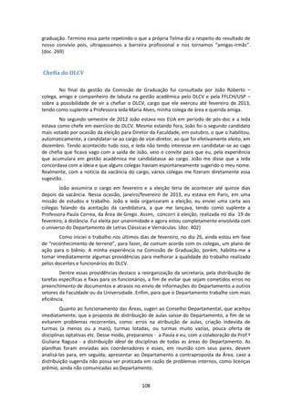 108
graduação. Termino essa parte repetindo o que a própria Telma diz a respeito do resultado de
nosso convívio pois, ultrapassamos a barreira profissional e nos tornamos “amigas-irmãs”.
(doc. 269)
Chefia do DLCV
No final da gestão da Comissão de Graduação fui consultada por João Roberto −
colega, amigo e companheiro de labuta na gestão acadêmica pelo DLCV e pela FFLCH/USP −
sobre a possibilidade de vir a chefiar o DLCV, cargo que ele exerceu até fevereiro de 2013,
tendo como suplente a Professora Ieda Maria Alves, minha colega de área e querida amiga.
No segundo semestre de 2012 João estava nos EUA em período de pós-doc e a Ieda
estava como chefe em exercício do DLCV. Mesmo estando fora, João foi o segundo candidato
mais votado por ocasião da eleição para Diretor da Faculdade, em outubro, o que o habilitou,
automaticamente, a candidatar-se ao cargo de vice-diretor, ao que foi efetivamente eleito, em
dezembro. Tendo acontecido tudo isso, e Ieda não tendo interesse em candidatar-se ao cago
de chefia que ficava vago com a saída de João, veio o convite para que eu, pela experiência
que acumulara em gestão acadêmica me candidatasse ao cargo. João me disse que a Ieda
concordava com a ideia e que alguns colegas haviam espontaneamente sugerido o meu nome.
Realmente, com a notícia da vacância do cargo, vários colegas me fizeram diretamente essa
sugestão.
João assumiria o cargo em fevereiro e a eleição teria de acontecer até quinze dias
depois da vacância. Nessa ocasião, janeiro/fevereiro de 2013, eu estava em Paris, em uma
missão de estudos e trabalho. João e Ieda organizaram a eleição, eu enviei uma carta aos
colegas falando da aceitação da candidatura, a que me lançava, tendo como suplente a
Professora Paula Correa, da Área de Grego. Assim, concorri à eleição, realizada no dia 19 de
fevereiro, à distância. Fui eleita por unanimidade e agora estou completamente envolvida com
o universo do Departamento de Letras Clássicas e Vernáculas. (doc. 402)
Como iniciei o trabalho nos últimos dias de fevereiro, no dia 26, ainda estou em fase
de “reconhecimento de terreno”, para fazer, de comum acordo com os colegas, um plano de
ação para o biênio. A minha experiência na Comissão de Graduação, porém, habilita-me a
tomar imediatamente algumas providências para melhorar a qualidade do trabalho realizado
pelos docentes e funcionários do DLCV.
Dentre essas providências destaco a reorganização da secretaria, pela distribuição de
tarefas específicas e fixas para os funcionários, a fim de evitar que sejam cometidos erros no
preenchimento de documentos e atrasos no envio de informações do Departamento a outros
setores da Faculdade ou da Universidade. Enfim, para que o Departamento trabalhe com mais
eficiência.
Quanto ao funcionamento das Áreas, sugeri ao Conselho Departamental, que aceitou
imediatamente, que a proposta de distribuição de aulas saísse do Departamento, a fim de se
evitarem problemas recorrentes, como: erros na atribuição de aulas, criação indevida de
turmas (a menos ou a mais), turmas lotadas, ou turmas muito vazias, pouca oferta de
disciplinas optativas etc. Desse modo, preparamos - a Paula e eu, com a colaboração da Prof.ª
Giuliana Ragusa - a distribuição ideal de disciplinas de todas as áreas do Departamento. As
planilhas foram enviadas aos coordenadores e esses, em reunião com seus pares, devem
analisá-las para, em seguida, apresentar ao Departamento a contraproposta da Área, caso a
distribuição sugerida não possa ser praticada em razão de problemas internos, como licenças
prêmio, ainda não comunicadas ao Departamento.
 