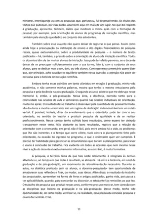 11
ministrei, entrelaçando-as com as pesquisas que, pari passu, fui desenvolvendo. Os títulos dos
textos que publiquei, por essa razão, aparecem aqui em mais de um lugar. No que diz respeito
à graduação, apresento, também, dados que mostram a minha ação com a formação de
pessoal, por exemplo, pela orientação de alunos de programas de iniciação científica, mas
também pela atenção que dedico ao conjunto dos estudantes.
Também sobre esse assunto não quero deixar de registrar o que penso. Assim como
ainda hoje a preocupação da instituição de ensino e dos órgãos financiadores de pesquisa
recaía, quase exclusivamente, sobre a produtividade na pesquisa – o número de textos
publicados – há, também, a pressão sobre a orientação de alunos de iniciação científica. Todos
os docentes têm de ter muitos alunos de iniciação. Isso pode ter efeito perverso, se o docente
deixar de se preocupar suficientemente com a sua turma, isto é, com o conjunto de seus
alunos, para se dedicar mais a um, dois, ou três alunos. Com esse meu comentário quero dizer
que, por princípio, acho saudável o equilíbrio também nessa questão, a atenção não pode ser
exclusiva para o bolsista de iniciação científica.
Embora tenha essas opiniões um tanto ufanistas em relação à graduação, minha vida
acadêmica, e não somente minhas palavras, mostra que tenho o mesmo entusiasmo pela
pesquisa e pela docência na pós-graduação. O segundo assunto sobre o que me debruço nesse
memorial é, então, a pós-graduação. Nessa área, a docência, exercida tanto para a
coletividade nas sessões de aula e seminários quanto nas sessões individuais de orientação,
muito me apraz. O resultado desse trabalho é observável pela quantidade de pessoal formado,
são doutores e mestres orientados sob um regime de dedicação indemonstrável em um relato
verbal. É possível, todavia, dizer do envolvimento que o orientador pode ter com o seu
orientado, no sentido de levá-lo a produzir pesquisa de qualidade e de se realizar
profissionalmente. Nesse campo tenho colhido bons resultados, como espero ter deixado
transparecer neste texto. Não obstante os bons resultados, registro que a relação do
orientador com o orientando, em geral, não é fácil, pois entre ambos há a vida, os problemas
que lhe são inerentes e o tempo que corre célere, tudo contra o planejamento feito pelo
orientando, na ocasião do ingresso no programa, e que o orientador quer ver cumprido. É
preciso ter habilidade para gerenciar as circunstâncias que burlam o planejamento, para levar
o aluno à conclusão do trabalho. Fica evidente em todas as ocasiões que nem mesmo nesse
nível a ação do docente é exclusivamente informativa, ao contrário, é muito formativa.
A pesquisa, o terceiro tema de que falo neste documento, é integrada às demais
atividades e, ao tempo em que delas é resultado, as alimenta. Há entre a docência, em nível de
graduação e de pós-graduação, um movimento de retroalimentação necessário. Durante as
aulas, na dialética praticada com os alunos, o docente-pesquisador tem oportunidade de
amadurecer suas reflexões e fixar, ou mudar, suas ideias. Além disso, o resultado do trabalho
do pesquisador, apreensível na forma de livros e artigos publicados, ganha vida, pois passa a
ter aplicabilidade, quando, para concordar ou discordar, o estudante faz remissões ao que leu.
O trabalho de pesquisa que produzi nesses anos, conforme procuro mostrar, tem conexão com
as disciplinas que leciono na graduação e na pós-graduação. Desse modo, tenho tido
oportunidade de, de certo modo, verificar se, na realidade, essa propalada conexão pesquisa e
ensino faz sentido. E faz.
 