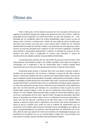 110
Ultimo ato
Voltar o olhar para a minha trajetória provocou em mim sensações controversas, de
angústia e de satisfação. Angústia por imaginar que poderia ter feito mais e não fiz... podia ter
participado de mais congressos, ter escrito mais textos, ter sido mais produtiva, ter ... mais.
Satisfação por ter conseguido, dentro de minhas possibilidades, algum sucesso no que me
propus a fazer. Primeiro, a mudança com a família, de uma cidade do interior da Bahia para
São Paulo, para começar uma vida nova, e nisso tivemos êxito. Também por ter cumprido
satisfatoriamente a etapa do mestrado e, depois, a do doutorado com mais segurança, e pleno
sucesso. Os concursos prestados para o ingresso na USP, com honra e galhardia. A atividade
como docente e pesquisadora desenvolvida a contento. A realização do concurso de livre-
docência com pleno êxito. A progressão na carreira, para Associado 3, motivo de
reconhecimento do trabalho realizado. A oportunidade da titularidade...
A construção deste caminho, bem sei, não foi fácil. No percurso, houve de tudo: muito
esforço pessoal, contribuição de amigos, mas, também, percalços. Esses, deixo-os à margem. A
contribuição, sim, é importante e vale ser rememorada: toda a história relatada neste
memorial mostra com clareza que três pessoas foram sempre o motor de minha história.
Inicialmente quero lembrar o Professor Dino Preti, que desde o primeiro contato e
acreditou em meu potencial e me incentivou a enfrentar a carreira da USP. Não é demais
lembrar o tempo que trabalhei com ele na monitoria do Projeto NURC, depois o convite para
que eu integrasse o grupo de pesquisadores do projeto, ainda quando era estudante e, depois,
recém-chegada ao quadro docente da universidade. Mais tarde, o convite para trabalhar como
secretária do projeto e, posteriormente, como co-coordenadora. Até alguns gestos, pequenos,
se vistos sob a perspectiva de hoje, foram na época em que aconteceram muito significativos
para mim: um fato marcante, por exemplo, foi a concessão da chave da porta da sala do
Projeto NURC, quando ninguém a tinha. Sei que isso representou total confiança na minha
pessoa e em meu trabalho. Rememorando todas as etapas de minha vida acadêmica, ouço a
voz firme e incentivadora do Prof. Dino: “siga em frente”. Na época do doutorado, não foram
poucas as discussões que tivemos sobre o tema e o andamento da tese que desenvolvia, e,
muito mais que isso, devo-lhe a gentileza de ter lido várias vezes o meu trabalho. Todos
sabemos o quanto um gesto desse é significativo, não somente pelo tempo despendido na
leitura (o que já é grande coisa, tendo em vista os milhares de compromissos que nos
consomem) como também pelas preciosas indicações teórico-metodológicas que alguém do
peso e representatividade de um professor como ele pode fazer. Da convivência com o Prof.
Dino, além de tudo o que aprendi em termos de conteúdo e de metodologia da pesquisa, sou
beneficiária da convivência com um ser humano digno e íntegro, fiel a seus princípios, dos
quais jamais vi transigir, seja para beneficiar seja para prejudicar alguém.
 