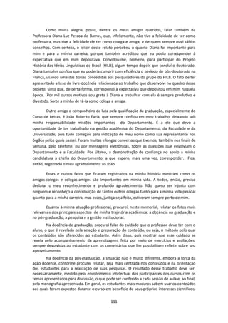111
Como muita alegria, posso, dentre os meus amigos queridos, falar também da
Professora Diana Luz Pessoa de Barros, que, infelizmente, não tive a felicidade de ter como
professora, mas tive a felicidade de ter como colega e amiga, e de quem sempre ouvi sábios
conselhos. Com certeza, o leitor deste relato percebeu o quanto Diana foi importante para
mim e para a minha carreira, porque também acreditou que eu podia corresponder à
expectativa que em mim depositava. Convidou-me, primeiro, para participar do Projeto
História das Ideias Linguísticas do Brasil (HILB), algum tempo depois que concluí o doutorado.
Diana também confiou que eu poderia cumprir com eficiência o período de pós-doutorado na
França, usando uma das bolsas concedidas aos pesquisadores do grupo do HILB. O fato de ter
apresentado a tese de livre-docência relacionada ao trabalho que desenvolvi no quadro desse
projeto, sinto que, de certa forma, correspondi à expectativa que depositou em mim naquela
época. Por mil outros motivos sou grata à Diana e trabalhar com ela é sempre produtivo e
divertido. Sorte a minha de tê-la como colega e amiga.
Outro amigo e companheiro de luta pela qualificação da graduação, especialmente do
Curso de Letras, é João Roberto Faria, que sempre confiou em meu trabalho, deixando sob
minha responsabilidade missões importantes do Departamento. É a ele que devo a
oportunidade de ter trabalhado na gestão acadêmica do Departamento, da Faculdade e da
Universidade, pois tudo começou pela indicação de meu nome como sua representante nos
órgãos pelos quais passei. Foram muitas e longas conversas que tivemos, também nos finais de
semana, pelo telefone, ou por mensagens eletrônicas, sobre as questões que envolviam o
Departamento e a Faculdade. Por último, a demonstração de confiança no apoio a minha
candidatura à chefia do Departamento, a que espero, mais uma vez, corresponder. Fica,
então, registrado o meu agradecimento ao João.
Esses e outros fatos que ficaram registrados na minha história mostram como os
amigos-colegas e colegas-amigos são importantes em minha vida. A todos, então, preciso
declarar o meu reconhecimento e profundo agradecimento. Não quero ser injusta com
ninguém e reconheço a contribuição de tantos outros colegas tanto para a minha vida pessoal
quanto para a minha carreira, mas esses, justiça seja feita, estiveram sempre perto de mim.
Quanto à minha atuação profissional, procurei, neste memorial, relatar os fatos mais
relevantes dos principais aspectos de minha trajetória acadêmica: a docência na graduação e
na pós-graduação, a pesquisa e a gestão institucional.
Na docência de graduação, procurei falar do cuidado que o professor deve ter com o
aluno, o que é revelado pela seleção e preparação do conteúdo, ou seja, o método pelo qual
os conteúdos são oferecidos ao estudante. Além disso, quis mostrar que esse cuidado se
revela pelo acompanhamento da aprendizagem, feita por meio de exercícios e avaliações,
sempre devolvidas ao estudante com os comentários que lhe possibilitem refletir sobre seu
aproveitamento.
Na docência da pós-graduação, a situação não é muito diferente, embora a força da
ação docente, conforme procurei relatar, seja mais centrada nos conteúdos e na orientação
dos estudantes para a realização de suas pesquisas. O resultado desse trabalho deve ser,
necessariamente, medido pelo envolvimento intelectual dos participantes dos cursos com os
temas apresentados para discussão, o que pode ser conferido a cada sessão de aula e, ao final,
pela monografia apresentada. Em geral, os estudantes mais maduros sabem usar os conteúdos
aos quais foram expostos durante o curso em benefício de seus próprios interesses científicos,
 
