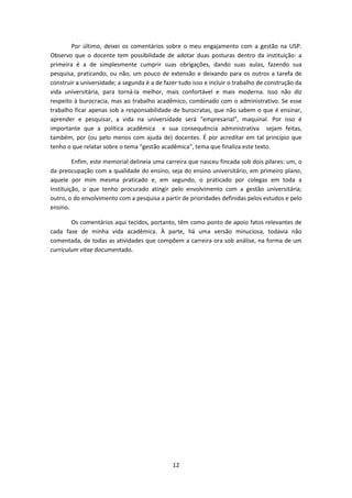 12
Por último, deixei os comentários sobre o meu engajamento com a gestão na USP.
Observo que o docente tem possibilidade de adotar duas posturas dentro da instituição: a
primeira é a de simplesmente cumprir suas obrigações, dando suas aulas, fazendo sua
pesquisa, praticando, ou não, um pouco de extensão e deixando para os outros a tarefa de
construir a universidade; a segunda é a de fazer tudo isso e incluir o trabalho de construção da
vida universitária, para torná-la melhor, mais confortável e mais moderna. Isso não diz
respeito à burocracia, mas ao trabalho acadêmico, combinado com o administrativo. Se esse
trabalho ficar apenas sob a responsabilidade de burocratas, que não sabem o que é ensinar,
aprender e pesquisar, a vida na universidade será “empresarial”, maquinal. Por isso é
importante que a política acadêmica e sua consequência administrativa sejam feitas,
também, por (ou pelo menos com ajuda de) docentes. É por acreditar em tal princípio que
tenho o que relatar sobre o tema “gestão acadêmica”, tema que finaliza este texto.
Enfim, este memorial delineia uma carreira que nasceu fincada sob dois pilares: um, o
da preocupação com a qualidade do ensino, seja do ensino universitário, em primeiro plano,
aquele por mim mesma praticado e, em segundo, o praticado por colegas em toda a
Instituição, o que tenho procurado atingir pelo envolvimento com a gestão universitária;
outro, o do envolvimento com a pesquisa a partir de prioridades definidas pelos estudos e pelo
ensino.
Os comentários aqui tecidos, portanto, têm como ponto de apoio fatos relevantes de
cada fase de minha vida acadêmica. À parte, há uma versão minuciosa, todavia não
comentada, de todas as atividades que compõem a carreira ora sob análise, na forma de um
curriculum vitae documentado.
 