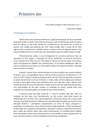 13
Primeiro ato
“Levo a Bahia comigo em cada canto que eu vou...”
Paulo Diniz e Odibar
A formação em Conquista
Poderia iniciar esta narrativa dizendo que a opção pela educação não foi uma tomada
de posição madura e adulta. Pelo relato de meus pais, e pela lembrança que tenho de alguns
fatos da infância, sei que desse período foi a preferência por não deixar sem as letras as
pessoas mais simples que passaram por mim. Ainda consigo sentir o prazer de ter feito
algumas delas reconhecerem o alfabeto, assinar o próprio nome e ler algumas palavras. Essa
era uma tendência forte em minha vida, uma convocação da qual não poderia passar ao largo.
Profissionalmente, então, o curso de Magistério foi o primeiro partido em favor da
educação, em 1975. Depois, a Graduação em Letras, inicialmente na forma de licenciatura
curta, realizada entre 1976 e 79, com interrupção em 78, por motivos de saúde. A licenciatura
plena só foi possível em 1982/83, mas o diploma (docs. 11-12) apenas expedido em 1985, em
razão de problemas burocráticos da Universidade Estadual do Sudoeste da Bahia, instituição
em que realizei tais estudos.
Enquanto cursava Letras, decidi participar de concurso público que nomeia auxiliares
de ensino, nível I, correspondente hoje ao nível de professor de Ensino Fundamental, 1º e 2º
ciclos, em 1977. Assumi a função de professora desse nível até 1979, quando pude encaminhar
os papéis da licenciatura curta que terminara, e mudei, então, minha condição para professor
de nível 3. Atuei algum tempo como professora do 3º e 4º ciclos (doc. 102) e, depois, como
diretora de escola de ensino fundamental e médio. Essa foi uma fase importante porque abriu
uma oportunidade de luta pela melhoria na qualidade do ensino, quando atuei mais
amplamente na educação pública, na direção de duas escolas estaduais.
A primeira escola que dirigi, Escola de 1 ° Grau Dr. Orlando Leite (doc. 104), era
composta de oito salas, com funcionamento em três turnos, onde havia classes de
alfabetização até a 8ª série. Eram, aproximadamente, novecentos alunos com os quais pude
conviver, no período de dois anos. Nessa escola, desenvolvi alguns projetos que visavam a uma
educação dinâmica e participativa, especialmente nas áreas de língua portuguesa e
matemática. Os professores, quase todos de tempo integral dedicado à Escola, participavam
de discussões com a equipe de coordenadores, aprendiam a valorizar a experiência dos alunos,
para, a partir daí, fazê-los refletir sobre novos conhecimentos. Os resultados desse trabalho
foram percebidos e repercutiram favoravelmente na comunidade: os alunos gostavam de ir às
aulas, não havia evasão, e o nível de repetência caiu de forma considerável.
 