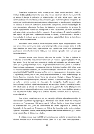 14
Esses fatos implicaram a minha nomeação para dirigir a maior escola da cidade, o
Instituto de Educação Euclides Dantas (doc. 105), em que estudavam três mil alunos, incluindo
os alunos da Escola de Aplicação, da alfabetização à 4ª série. Nessa escola, pude dar
continuidade ao meu ideal de educação participativa, pela implementação de uma política de
ensino que envolvia ativamente os orientadores educacionais e os coordenadores pedagógicos
no processo de ensino. Os professores, assessorados e amparados, tinham mais condições de
criar seus projetos educativos. Os alunos do Magistério eram envolvidos nos projetos da
escola, especialmente aqueles que privilegiavam as artes e os esportes. Os alunos, absorvidos
pela vida escolar, apresentavam índices crescentes de aprendizagem. O trabalho pedagógico
era bipolar: um polo era a interdisciplinaridade e o outro, o trabalho com a leitura e
interpretação de textos, o que proporcionava ao aluno a possibilidade de ser proficiente em
todas as matérias que estudava.
O trabalho com a educação desse nível pode parecer, agora, desconectado do rumo
que tomou minha carreira, mas essa é uma falsa impressão, pois a educação básica é, ainda
hoje presente em minha vida, especialmente pelo contato que tenho com professores
paulistas de ensino fundamental e médio, da rede pública e privada. Esse é um veio que
retomarei adiante.
Enquanto atuava como diretora, não parei de estudar. Tão logo o diploma de
Graduação foi expedido, procurei inscrever-me em um curso de Especialização (doc. 09-10),
lato sensu, a fim de dar início a um processo de estudos pós-graduados que não parou mais. É
certo que eu, já naquele tempo, visava a chegar à carreira universitária e, sabia, só podia fazê-
lo por meio de muito estudo e consequente obtenção de títulos. Iniciei em 1985 o lato sensu
na Universidade Federal da Bahia, um curso ministrado pelo Mestrado em Letras da UFBA, em
convênio UNEB/CAPES/UFPB. Nesse curso, feito em três etapas, a primeira de janeiro a março,
a segunda de junho a julho de 1985, em que se desenvolveram os cursos de Metodologia do
Ensino Superior, Linguística Geral, Teoria da Literatura, Filologia e Língua Portuguesa,
Morfossintaxe da Língua Portuguesa, Literatura Brasileira e Literatura Portuguesa, e a terceira
de julho a janeiro, período de elaboração da monografia. Escolhi escrever sobre
Morfossintaxe, disciplina cujo Professor era José Maria Barbosa Gomes, e desenvolvi o tema:
Um Estudo sobre o Gênero em Português. Essa época, porém, foi muito difícil para mim
porque, além da responsabilidade imensa com a direção da escola, tinha três filhos pequenos
que requisitavam muito a atenção e os cuidados maternos. Foi difícil, mas não impossível...
consegui vencê-la.
Essa foi uma etapa importante por ter marcado o início da retomada sistemática de
estudos sobre linguística e língua portuguesa. Além disso, esses estudos deram-me ânimo para
concorrer, no 1° semestre de 1986, a uma vaga de Professor Auxiliar na Universidade Estadual
do Sudoeste (doc. 106), junto ao Departamento de Estudos Linguísticos e Literários, da
Faculdade de Formação de Professores de Vitória da Conquista, onde havia estudado.
Aprovada no processo seletivo, deixei a direção da escola e comecei a lecionar e, já, a pensar
em prosseguir, fora da Bahia, meus estudos.
O estágio em que atuei na UESB foi marcante para o posterior prosseguimento dos
estudos. Preparar aulas de disciplinas diversas (docs. 35 e 36) − tais como Linguística I:
 