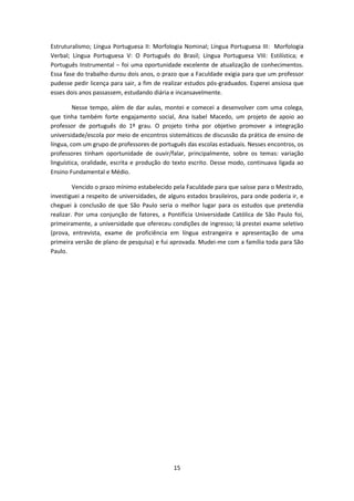 15
Estruturalismo; Língua Portuguesa II: Morfologia Nominal; Língua Portuguesa III: Morfologia
Verbal; Língua Portuguesa V: O Português do Brasil; Língua Portuguesa VIII: Estilística; e
Português Instrumental − foi uma oportunidade excelente de atualização de conhecimentos.
Essa fase do trabalho durou dois anos, o prazo que a Faculdade exigia para que um professor
pudesse pedir licença para sair, a fim de realizar estudos pós-graduados. Esperei ansiosa que
esses dois anos passassem, estudando diária e incansavelmente.
Nesse tempo, além de dar aulas, montei e comecei a desenvolver com uma colega,
que tinha também forte engajamento social, Ana Isabel Macedo, um projeto de apoio ao
professor de português do 1º grau. O projeto tinha por objetivo promover a integração
universidade/escola por meio de encontros sistemáticos de discussão da prática de ensino de
língua, com um grupo de professores de português das escolas estaduais. Nesses encontros, os
professores tinham oportunidade de ouvir/falar, principalmente, sobre os temas: variação
linguística, oralidade, escrita e produção do texto escrito. Desse modo, continuava ligada ao
Ensino Fundamental e Médio.
Vencido o prazo mínimo estabelecido pela Faculdade para que saísse para o Mestrado,
investiguei a respeito de universidades, de alguns estados brasileiros, para onde poderia ir, e
cheguei à conclusão de que São Paulo seria o melhor lugar para os estudos que pretendia
realizar. Por uma conjunção de fatores, a Pontifícia Universidade Católica de São Paulo foi,
primeiramente, a universidade que ofereceu condições de ingresso; lá prestei exame seletivo
(prova, entrevista, exame de proficiência em língua estrangeira e apresentação de uma
primeira versão de plano de pesquisa) e fui aprovada. Mudei-me com a família toda para São
Paulo.
 