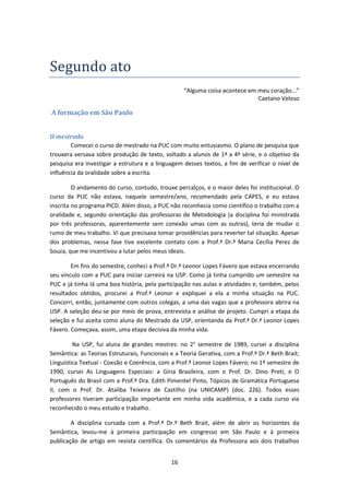 16
Segundo ato
“Alguma coisa acontece em meu coração...”
Caetano Veloso
A formação em São Paulo
O mestrado
Comecei o curso de mestrado na PUC com muito entusiasmo. O plano de pesquisa que
trouxera versava sobre produção de texto, voltado a alunos de 1ª a 4ª série, e o objetivo da
pesquisa era investigar a estrutura e a linguagem desses textos, a fim de verificar o nível de
influência da oralidade sobre a escrita.
O andamento do curso, contudo, trouxe percalços, e o maior deles foi institucional. O
curso da PUC não estava, naquele semestre/ano, recomendado pela CAPES, e eu estava
inscrita no programa PICD. Além disso, a PUC não reconhecia como científico o trabalho com a
oralidade e, segundo orientação das professoras de Metodologia (a disciplina foi ministrada
por três professoras, aparentemente sem conexão umas com as outras), teria de mudar o
rumo de meu trabalho. Vi que precisava tomar providências para reverter tal situação. Apesar
dos problemas, nessa fase tive excelente contato com a Prof.ª Dr.ª Maria Cecília Perez de
Souza, que me incentivou a lutar pelos meus ideais.
Em fins do semestre, conheci a Prof.ª Dr.ª Leonor Lopes Fávero que estava encerrando
seu vínculo com a PUC para iniciar carreira na USP. Como já tinha cumprido um semestre na
PUC e já tinha lá uma boa história, pela participação nas aulas e atividades e, também, pelos
resultados obtidos, procurei a Prof.ª Leonor e expliquei a ela a minha situação na PUC.
Concorri, então, juntamente com outros colegas, a uma das vagas que a professora abrira na
USP. A seleção deu-se por meio de prova, entrevista e análise de projeto. Cumpri a etapa da
seleção e fui aceita como aluna do Mestrado da USP, orientanda da Prof.ª Dr.ª Leonor Lopes
Fávero. Começava, assim, uma etapa decisiva da minha vida.
Na USP, fui aluna de grandes mestres: no 2° semestre de 1989, cursei a disciplina
Semântica: as Teorias Estruturais, Funcionais e a Teoria Gerativa, com a Prof.ª Dr.ª Beth Brait;
Linguística Textual - Coesão e Coerência, com a Prof.ª Leonor Lopes Fávero; no 1º semestre de
1990, cursei As Linguagens Especiais: a Gíria Brasileira, com o Prof. Dr. Dino Preti; e O
Português do Brasil com a Prof.ª Dra. Edith Pimentel Pinto, Tópicos de Gramática Portuguesa
II, com o Prof. Dr. Ataliba Teixeira de Castilho (na UNICAMP) (doc. 226). Todos esses
professores tiveram participação importante em minha vida acadêmica, e a cada curso via
reconhecido o meu estudo e trabalho.
A disciplina cursada com a Prof.ª Dr.ª Beth Brait, além de abrir os horizontes da
Semântica, levou-me à primeira participação em congresso em São Paulo e à primeira
publicação de artigo em revista científica. Os comentários da Professora aos dois trabalhos
 