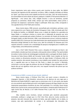 17
foram importantes tanto pelas críticas quanto pelo incentivo às duas ações. No XXXVIII
Seminário de Linguística do GEL apresentei, em Bauru, 1990, o trabalho intitulado um Dilúvio
de “Quês”, que havia escrito como trabalho de final de curso (doc. 232). Na revista Guaraicá,
da Universidade do Centro-Oeste de Paraná, publiquei o trabalho O Pensamento Marxista e a
Significação - uma Leitura (doc. 233), redigido durante o curso de Semântica, quando
preparava os seminários. Desde então, sempre que tinha oportunidade, estava pronta a
participar de congressos e apresentar artigos à publicação. Deixo aqui, então, consignado o
meu agradecimento à Prof.ª Beth pelo incentivo.
Nessa mesma época, 1990, procurei, aconselhada pela orientadora, participar, como
aluna especial do curso Tópicos de Gramática Portuguesa II (doc. 228), ministrado pelo Prof.
Dr. Ataliba de Castilho, na UNICAMP. Nesse curso, o objeto de trabalho foi a gramática da
língua falada, e o professor orientou os alunos para a elaboração de pesquisa que seria
consolidada e apresentada pelo próprio Professor, no seminário do Projeto da Gramática do
Português Falado, em Belo Horizonte, 1990, o que efetivamente ocorreu, conforme citação de
Castilho (1993:122). O tema que me coube desenvolver para aquela pesquisa foi A Presença do
Mostrativo (Artigo Definido) no SN. Desse curso, além do conteúdo, foi relevante para mim
naquele momento o contato com a metodologia de pesquisa empregada para o trabalho com
a língua falada, como efetivamente aconteceu.
Com a Prof.ª Edith Pimentel Pinto cursei a disciplina O Português do Brasil e dei
continuidade a estudos que havia começado, ainda quando estava na Bahia. Tive oportunidade
de analisar muitos trechos da metalinguagem produzida sobre o português do Brasil, desde o
Visconde de Pedra Branca (1824) até Fernando Tarallo (1990). Como trabalho de final de
curso, analisei os africanismos presentes na obra de Jorge Amado. A Professora Edith, de
saudosa memória, não somente reconheceu o meu trabalho como também fez, pela primeira
vez, a sugestão para que eu ficasse em São Paulo, e, depois de concluir o Mestrado,
concorresse a uma das vagas de professor da área de Filologia e Língua Portuguesa da USP.
Aquilo dito por ela significou muito para mim, mas naquele momento não pensei que isso
pudesse acontecer.
A monitoria no NURC: o começo de um vínculo indelével
Nessa mesma época, o Professor Dino Preti, com quem cursava a disciplina As
Linguagens Especiais: a Gíria Brasileira, comunicou-me da abertura de uma vaga para a
Monitoria do Projeto NURC/SP e sugeriu que eu concorresse a ela. Vi, com acerto, que aquela
era uma excelente oportunidade para estar muito ligada à pesquisa de língua falada e aos mais
importantes pesquisadores brasileiros da área. Sem pestanejar, fiz a inscrição. Pouco tempo
depois fazia a prova escrita, passava pela banca examinadora, composta pelas Professoras Dr.ª
Lygia Corrêa Dias de Moraes e Dr.ª Edith Pimentel Pinto e pelo Prof. Dr. Dino Preti. Fui
aprovada.
Meu trabalho como monitora, sempre orientada pelo excelente pesquisador
(orientador, professor e amigo) que é o Prof. Dino Preti, abriu-me muitos caminhos de
pesquisa, seja pelo manuseio dos arquivos de textos, seja pelo trabalho com os dados, os
corpora, seja pela oportunidade do contato e de participação das discussões dos
 