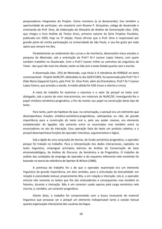 18
pesquisadores integrantes do Projeto. Como monitora (e já doutoranda), tive também a
oportunidade de participar, em coautoria com Rosana P. Gonçalves, colega de doutorado e
orientanda do Prof. Dino, da elaboração do Glossário de Análise da Conversação (doc. 234),
que integra o livro Análise de Textos Orais, primeiro volume da Série Projetos Paralelos,
publicado em 1993, hoje na 7ª edição. Posso afirmar que o Prof. Dino é responsável por
grande parte de minha participação na Universidade de São Paulo, e sou-lhe grata por todo
apoio que sempre me deu.
Paralelamente ao andamento dos cursos e da monitoria, desenvolvia meus estudos e
pesquisa do Mestrado, sob a orientação da Prof.ª Dr.ª Leonor Lopes Fávero, com quem
também trabalhei no Doutorado. Com a Prof.ª Leonor trilhei os caminhos da Linguística de
Texto - dos qual não mais me afastei, tanto na lida com o texto falado quanto com o escrito.
A dissertação (doc. 235) de Mestrado, cujo título é A relevância do PORQUE no texto
conversacional - Projeto NURC/SP, defendida no dia 10/07/1992, foi examinada pela Prof.ª Dr.ª
Zilda Maria Zapparoli Castro, pelo Prof. Dr. Dino Preti, além da Orientadora, Prof.ª Dr.ª Leonor
Lopes Fávero, que presidiu a sessão. A média obtida foi 9,85 (nove e oitenta e cinco).
A meta do trabalho foi examinar a natureza e o valor do porquê no texto oral-
dialogado, sob o ponto de vista interacionista, em materiais do NURC/SP, investigando-lhe o
papel sintático-semântico-pragmático, a fim de revelar seu papel na construção deste tipo de
texto.
Para tanto, parti da hipótese de que, na conversação, o porquê era um elemento que
desempenhava funções sintático-semântico-pragmáticas, sobrepostas ou não, de grande
importância para a construção do texto oral e, pelo seu poder coesivo, era elemento
estabelecedor de ligações não somente entre os enunciados mas também entre os
enunciadores no ato da interação. Essa operação fazia do texto um produto coletivo, e o
porquê desempenhava funções de operador interativo, argumentativo e lógico.
Sob a égide de uma conjunção de teorias, de fundo semântico-pragmático, o operador
porque foi tratado no trabalho. Para a interpretação dos dados interacionais, captados no
texto linguístico, empreguei princípios teóricos da Análise da Conversação de base
etnometodológica, da Análise do Discurso, da Semântica e da Pragmática. O trabalho de
análise das condições de emprego do operador e do esquema inferencial nele envolvido foi
baseado na teoria da relevância de Sperber & Wilson (1986).
A premissa do trabalho foi a de que o operador examinado era um elemento
linguístico de grande importância, em dois sentidos, para a articulação da textualidade: em
relação à coesividade textual, propriamente dita, e em relação à interação. Isto é, o operador
articula não somente os textos que lhe são antecedentes e consequentes mas também os
falantes, durante a interação. Não é um conector usado apenas pela carga semântica nele
inscrita, é, também, um conector pragmático.
Diante disto, o trabalho foi comprometido com a busca incessante de material
linguístico que provasse ser o porquê um elemento indispensável tanto à coesão textual
quanto organização interacional dos usuários da língua.
 
