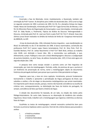 19
O Doutorado
Encerrada a fase do Mestrado, iniciei, imediatamente, o Doutorado, também sob
orientação da Prof.ª Leonor. As disciplinas para crédito do doutorado (doc. 227) cursei-as logo
no segundo semestre de 1992 e primeiro de 1993. Em 92, fiz a disciplina Sintaxe da Língua
Falada: Nexos de Coordenação, ministrada pela Prof.ª Dr.ª Lygia Correa Dias de Moraes, e em
93, Os Diferentes Planos de Organização da Conversação e suas Interrelações, ministrada pelo
Prof. Dr. Eddy Roulet, e, finalmente, Tópicos de Análise do Discurso: Heterogeneidade e
Discurso, ministrada pelo Prof. Dr. José Luiz Fiorin e pela Prof.ª Dr.ª Eni P. Orlandi. Esses dois
últimos cursos foram realizados no âmbito do Instituto de Verão do I Congresso Internacional
da ABRALIN, na USP.
A tese de doutorado (doc. 236), intitulada Purismo Linguístico - suas manifestações no
Brasil, foi defendida no dia 17 de dezembro de 1996. A banca examinadora, constituída dos
professores Prof.ª Dr.ª Leonor Lopes Fávero (orientadora), Prof. Dr. Dino Preti, Prof. Dr.
Evanildo Bechara, Prof. Dr. Jarbas Nascimento e Prof.ª Dr.ª Beth Brait, atribuiu ao trabalho
nota 10,00, com distinção e louvor (doc. 06), e recomendou sua publicação, o que,
efetivamente, cumpri. Publiquei a tese com o título Metalinguagem e discurso: a configuração
do purismo brasileiro, na série Teses, da editora Humanitas (doc. 237). O livro está agora em
segunda edição (doc. 238).
A pesquisa teve como escopo estudar o purismo como um fato linguístico de
conservação, por meio da metalinguagem. Partindo, então, da premissa de que o purismo é
um fenômeno de preservação de norma, tomei a metalinguagem objeto de documentos
históricos do português do Brasil, para provar que o purismo é fato persistente na língua.
Organizei, para isso, a tese em cinco capítulos. Inicialmente, procurei fundamentar
teoricamente o trabalho e apresentei a periodização da língua portuguesa do Brasil, que
subsidiou a análise, a fim de eleger os documentos metalinguísticos que seriam examinados.
Foi importante partir desses estudos, porque, mesmo não havendo coincidência na escolha de
critérios nem, consequentemente, na delimitação das fases da história do português, há
sempre, coincidência de fatos que fazem a história da língua.
A eleição dos documentos foi baseada, de um lado, na citação dos textos pelos
filólogo-historiadores. De outro lado, baseou-se na observação da tendência dos estudos
linguísticos. Desse modo, trabalhei com a metalinguagem que registrou e delimitou as diversas
fases da língua.
Escolhidos os textos de metalinguagem, entendi necessário conhecê-los bem para
formular as primeiras hipóteses sobre o purismo. Parti de três critérios básicos para proceder à
análise:
l. o histórico ortodoxo
2. o nacionalista
3. o histórico heterodoxo
 