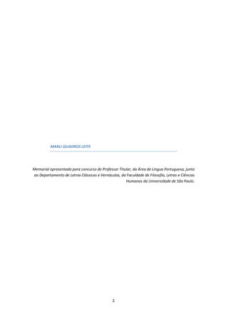 2
MARLI QUADROS LEITE
Memorial apresentado para concurso de Professor Titular, da Área de Língua Portuguesa, junto
ao Departamento de Letras Clássicas e Vernáculas, da Faculdade de Filosofia, Letras e Ciências
Humanas da Universidade de São Paulo.
 