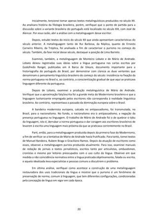 20
Inicialmente, tencionei tomar apenas textos metalinguísticos produzidos no século XX.
Ao analisara história da filologia brasileira, porém, verifiquei que o ponto de partida para a
discussão sobre a variante brasileira do português está localizado no século XIX, com José de
Alencar. Por essa razão, abri a análise com a metalinguagem desse escritor.
Depois, estudei textos do início do século XX que ainda apresentam características do
século anterior. A metalinguagem tanto de Rui Barbosa, da Réplica, quanto de Ernesto
Carneiro Ribeiro, da Tréplica, foi analisada a fim de caracterizar o purismo no começo do
século. Também, da fase inicial desse século, destaquei a posição de Lima Barreto.
Examinei, também, a metalinguagem de Monteiro Lobato e de Mário de Andrade.
Lobato deixou registradas suas ideias sobre a língua portuguesa nas cartas escritas por
Godofredo Rangel, publicadas em A Barca de Gleyre, documento importante para a
historiografia do português do Brasil, por demonstrar com clareza as duas vertentes que
denominam o pensamento linguístico brasileiro do começo do século: insistência na fixação da
norma portuguesa no Brasil e, ao contrário, a conscientização gradual de que aqui se praticava
linguagem diferente da portuguesa.
Depois de Lobato, examinei a produção metalinguística de Mário de Andrade.
Verifiquei que a aproximação fala/escrita foi a grande meta do Modernismo brasileiro e que a
linguagem lusitanizante empregada pelos escritores não correspondia à realidade linguística
brasileira. Ao contrário, representava o passado da dominação europeia sobre o Brasil.
A bandeira modernista europeia, calcada no antipassadismo, foi transmutada, no
Brasil, para o nacionalismo. No fundo, o nacionalismo era o antipassadismo, a negação da
presença portuguesa na linguagem. O trabalho de Mário de Andrade foi o de quebrar o tabu
da linguagem, isto é, derrubar a norma portuguesa e dar coragem aos escritores brasileiros de
levarem à escrita uma linguagem mais próxima da que se praticava correntemente no Brasil.
Parti, então, para a metalinguagem produzida depois da primeira fase do Modernismo,
a fim de verificar se a tentativa de Mário de Andrade havia frutificado. Para tanto, tomei textos
de Manuel Bandeira, Rubem Braga e Graciliano Ramos. Depois da atuação de escritores como
esses, observei a metalinguagem purista produzida atualmente. Para isso, examinei manuais
de redação de jornais e textos jornalísticos, escritos tanto por articulistas, ombusdsman,
cronistas e mesmo por leitores preocupados com o uso culto da língua. Observei em que
medida a não coincidência normativa entre a língua praticada objetivamente, falada ou escrita,
e aquela idealizada leva especialistas e pessoas comuns a discutirem o problema.
Em última análise, verifiquei como acontece a construção de uma metalinguagem
restauradora dos usos tradicionais da língua e mostrei que o purismo é um fenômeno de
preservação de norma, comum à linguagem, que tem diferentes configurações, condicionadas
pela concepção de língua em vigor em cada época.
 