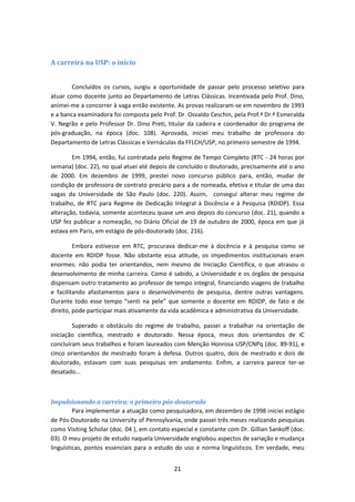 21
A carreira na USP: o ínício
Concluídos os cursos, surgiu a oportunidade de passar pelo processo seletivo para
atuar como docente junto ao Departamento de Letras Clássicas. Incentivada pelo Prof. Dino,
animei-me a concorrer à vaga então existente. As provas realizaram-se em novembro de 1993
e a banca examinadora foi composta pelo Prof. Dr. Osvaldo Ceschin, pela Prof.ª Dr.ª Esmeralda
V. Negrão e pelo Professor Dr. Dino Preti, titular da cadeira e coordenador do programa de
pós-graduação, na época (doc. 108). Aprovada, iniciei meu trabalho de professora do
Departamento de Letras Clássicas e Vernáculas da FFLCH/USP, no primeiro semestre de 1994.
Em 1994, então, fui contratada pelo Regime de Tempo Completo (RTC - 24 horas por
semana) (doc. 22), no qual atuei até depois de concluído o doutorado, precisamente até o ano
de 2000. Em dezembro de 1999, prestei novo concurso público para, então, mudar de
condição de professora de contrato precário para a de nomeada, efetiva e titular de uma das
vagas da Universidade de São Paulo (doc. 220). Assim, consegui alterar meu regime de
trabalho, de RTC para Regime de Dedicação Integral à Docência e à Pesquisa (RDIDP). Essa
alteração, todavia, somente aconteceu quase um ano depois do concurso (doc. 21), quando a
USP fez publicar a nomeação, no Diário Oficial de 19 de outubro de 2000, época em que já
estava em Paris, em estágio de pós-doutorado (doc. 216).
Embora estivesse em RTC, procurava dedicar-me à docência e à pesquisa como se
docente em RDIDP fosse. Não obstante essa atitude, os impedimentos institucionais eram
enormes: não podia ter orientandos, nem mesmo de Iniciação Científica, o que atrasou o
desenvolvimento de minha carreira. Como é sabido, a Universidade e os órgãos de pesquisa
dispensam outro tratamento ao professor de tempo integral, financiando viagens de trabalho
e facilitando afastamentos para o desenvolvimento de pesquisa, dentre outras vantagens.
Durante todo esse tempo “senti na pele” que somente o docente em RDIDP, de fato e de
direito, pode participar mais ativamente da vida acadêmica e administrativa da Universidade.
Superado o obstáculo do regime de trabalho, passei a trabalhar na orientação de
iniciação científica, mestrado e doutorado. Nessa época, meus dois orientandos de IC
concluíram seus trabalhos e foram laureados com Menção Honrosa USP/CNPq (doc. 89-91), e
cinco orientandos de mestrado foram à defesa. Outros quatro, dois de mestrado e dois de
doutorado, estavam com suas pesquisas em andamento. Enfim, a carreira parece ter-se
desatado...
Impulsionando a carreira: o primeiro pós-doutorado
Para implementar a atuação como pesquisadora, em dezembro de 1998 iniciei estágio
de Pós-Doutorado na University of Pennsylvania, onde passei três meses realizando pesquisas
como Visiting Scholar (doc. 04 ), em contato especial e constante com Dr. Gillian Sankoff (doc.
03). O meu projeto de estudo naquela Universidade englobou aspectos de variação e mudança
linguísticas, pontos essenciais para o estudo do uso e norma linguísticos. Em verdade, meu
 