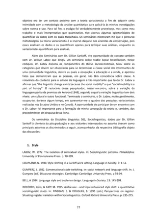 22
objetivo era ter um contato próximo com a teoria variacionista a fim de adquirir certa
intimidade com a metodologia da análise quantitativa para aplicá-la às minhas investigações
sobre norma e uso. Para tal fim, o estágio foi verdadeiramente proveitoso, mas como meu
trabalho é mais interpretativo que quantitativo, tive apenas algumas oportunidades de
quantificar os dados com os quais trabalhava. Os seminários mostraram-me que o percurso
metodológico da teoria variacionista é o inverso daquele dos analistas da conversação, pois
esses analisam os dados e os quantificam apenas para reforçar suas análises, enquanto os
variacionistas quantificam para analisar.
Além dos Seminários com Dr. Gillian Sankoff, tive oportunidade de contato também
com Dr. Willian Labov que dirigiu um seminário sobre Stable Social Stratification. Nesse
colóquio, Dr. Labov discutiu os componentes do status socioeconômico, falou sobre as
categorias que devem ser observadas para se determinar a classe social dos informantes de
uma comunidade linguística, dentre as quais a ocupação, a educação e a renda, e apontou
fatos que demonstram que as pessoas, em geral, não têm consciência sobre classe. A
relevância do contexto para o estudo da linguagem é tão importante que levou Dr. Labov a
afirmar que “the linguistic change exists because the social mobility” e que “social mobility is a
part of history”. O raciocínio desse pesquisador, nesse encontro, sobre a variação da
linguagem partiu da premissa de Kenyon (1948), segundo o qual a variação linguística tem dois
níveis: um cultural e outro funcional. Terminado o seminário, o Dr. Labov, muito gentilmente,
ocupou-se, durante algum tempo, em apresentar-me o quadro das pesquisas variacionistas
realizadas nos Estados Unidos e no Canadá. A oportunidade de participar de um encontro com
o Dr. Labov foi importante para a formação de minha concepção da teoria e, também, dos
procedimentos de pesquisa dessa linha.
Os seminários da Disciplina Linguistcs 501, Sociolinguistics, dados por Dr. Gillian
Sankoff à clientela da pós-graduação e aos visitantes interessados no assunto tiveram como
principais assuntos os discriminados a seguir, acompanhados da respectiva bibliografia objeto
das discussões:
1. Style
LABOV, W. 1972. The isolation of contextual styles. In: Sociolinguistic patterns. Pliiladelphia:
University of Pennsylvania Press. p. 70-109.
COUPLAND, N. 1980. Style-shifting in a Cardiff work setting. Language in Society. 9: 1-12.
GUMPERZ, J. 1982. Conversational code-switching. In: social network and language shift. In: J.
Gumperz (ed.) Discourse strategies. Cambridge: Cambridge University Press. p 59-99.
BELL, A 1984. Language style and audience design. Language in Society. 13: 145-204.
RICKFORD, John, & FAYE M. 1995. Addressee - and topic-influenced style shift: a quantitative
sociolinguistic study. In: FINEGAN, E. & DOUGLAS, B. 1995 (eds.) Perspectives on register.
Situating register variation within Sociolinguistics. Oxford: Oxford University Press, p. 235-275.
 