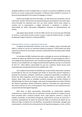 24
atividade acadêmica na USP. O estágio findou-se no Brasil, no seminário da ABRALIN, em Santa
Catarina, em março, quando pude acompanhar a Professora Gillian Sankoff no minicurso “A
discourse-based approach to the analysis of languages in contact”.
Embora esse estágio não tenha sido longo, e eu não tivesse outra pretensão a não ser
a de manter contatos internacionais com grupos de pesquisa que pudessem acrescentar algo a
minha formação, foi importante para mim, por vários motivos. Dentre esses, destaco os
contatos com os pesquisadores e colegas americanos e canadenses e, também, a
oportunidade de coletar informações bibliográficas relevantes ao desenvolvimento dos
estudos.
Logo depois desse período, no final de 1999, inscrevi-me no concurso para efetivação
na carreira, no qual obtive sucesso e passei a ocupar o cargo de Professor Doutor, no regime
de dedicação integral à docência e à Pesquisa (RDIDP).
Impulsionando a carreira: o segundo pós-doutorado
O segundo pós-doutorado aconteceu já em outra condição, porque financiado pela
CAPES e inserido no seio de um importante projeto de pesquisa, o HILB (História das Ideias
Linguísticas do Brasil), foi mais longo e alavancou o desenvolvimento da pesquisa pelo método
historiográfico.
Em setembro de 2000, imediatamente após a realização do concurso de efetivação e a
mudança de regime de trabalho para tempo integral (RDIDP), tive oportunidade de realizar o
novo estágio de pós-doutoramento. Com uma bolsa do programa CAPES /COFECUB permaneci
durante um ano trabalhando com colegas da École Normale Supérieure de Lyon e na Université
de Paris VII – Denis Diderot, oportunidade em que tive o professor Sylvain Auroux como
responsável pelo acompanhamento de meus trabalhos (doc. 217).
Com o objetivo de participar de atividades que me permitissem desenvolver a pesquisa
A construção do ‘bom uso’ do português (com ênfase no século XVI), procurei frequentar e
participar de seminários, colóquios, conferências e congressos relacionados ao problema da
história das ideias linguísticas acerca de diversas línguas antigas ou modernas (doc. 222).
Destaco, deste modo, todas as atividades científicas propostas pela Société d’Histoire et
d’Épistémologie des Sciences du Langage e pelo grupo de pesquisadores do projeto d’Histoire
des Théories Linguistiques. Muitas conferências, palestras e discussões que, aparentemente,
não tinham nada que ver com a minha pesquisa, foram relevantes ao meu amadurecimento e
ao savoir faire da historiografia linguística.
Além disso, as ideias apresentadas, desenvolvidas ou simplesmente sugeridas,
conduziram-me a textos teóricos que me permitiram avançar bastante em relação ao que já
havia concebido sobre a pesquisa proposta. Assim, pude organizar, primeiro, o corpus do
trabalho, levantando, em gramáticas portuguesas, especialmente nas duas do século XVI, e
brasileiras, especialmente nas quatro do século XIX, todas as ocorrências de registro do uso
efetivo da língua. O objetivo era o de identificar, nas gramáticas selecionadas, passagens que
comprovassem o movimento de construção da norma linguística portuguesa e, assim, verificar
 