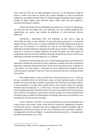 25
como a ideia do “bom uso” da língua portuguesa formou-se e se foi alterando ao longo do
tempo. A análise recai sobre os trechos que, mesmo abrigados no corpo de gramáticas
tradicionais, cujo objetivo primeiro é fixar um estado de língua considerado correto, expõem a
variação da língua. Depois, pude colecionar textos, refletir sobre eles para organizar a
estruturar teoricamente o trabalho.
O ponto de partida teórico-metodológico da pesquisa foi o conceito de hyperlangue,
que quer dizer que uma língua não é uma abstração, mas uma realidade produzida num
espaço-tempo por sujeitos que, dotados de gramáticas, se inter-relacionam (Auroux,
1998:115).1
Entendendo a hyperlangue como uma totalidade, ou seja, como o lugar da
historicidade da língua, o autor identifica, no seio desta língua gramatical: i. a contraparte
objetiva da língua empírica, isto é, o conjunto indefinido de emissões linguísticas de grupos de
sujeitos que se comunicam e se entendem por meio de uma dada língua; ii. o conjunto
indefinido de emissões linguísticas de grupos de sujeitos que já viveram e utilizaram uma dada
língua; iii. o conjunto de emissões linguísticas de grupos de sujeito que serão capazes de
compreender traços das emissões linguísticas de grupos de sujeitos que viveram antes de uma
dada época e utilizaram uma dada língua (op. cit., p 103-04).
Coerente com esse princípio, parti para a análise da língua gramatical, para descrever o
movimento constante de construção da norma linguística no âmbito de um dos instrumentos
linguísticos, a gramática de base greco-latina. Como o título da pesquisa revela, o objetivo era
o de analisar, sob certo ângulo, a construção da norma tradicional do português, da que
conforma o que se considera “o bom uso” e que, sob certo ponto de vista, é mostrada sempre
como estática.
Meu trabalho estava, e está, coerente com as ideias de Auroux (op. cit., p. 116), que
diz que a evolução histórica do conhecimento sobre as ideias linguísticas pode ser descrita
também pelo estudo das ideias contidas nas gramáticas de referência de uma língua histórica.
O termo gramática, no âmbito desse quadro teórico, toma sentido a partir da concepção
normativa geral de língua (op. cit., p. 254), isto é, a de que a língua é concebida como uma
norma percebida pelos atos individuais de fala. Essa norma é tão significativa e forte que leva o
autor a afirmar ser a Linguística, como todas as ciências humanas, uma ciência inerentemente
normativa já que seu objeto é irrefutavelmente normalizado. Mas essa é outra história, é uma
discussão que não cabe nem aqui nem agora.
Essa é a noção de “normativo” e de seu enquadramento na ciência da linguagem com
a qual se opera nesse campo. O autor, ainda, formula o conceito de engajamento normativo,
no âmbito do qual faz a distinção entre a) um engajamento normativo-ontológico e b) um
engajamento normativo-normativo, em que situa as diferenças entre a gramática científica –
de engajamento normativo-ontológico – e a gramática de base greco-latina – de engajamento
normativo-normativo (op. cit., p. 279).
1
AUROUX, Sylvain (1998). La raison, le langage et les normes. Paris : PUF.
 