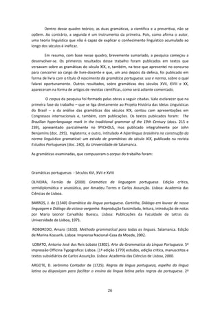 26
Dentro desse quadro teórico, as duas gramáticas, a científica e a prescritiva, não se
opõem. Ao contrário, a segunda é um instrumento da primeira. Pois, como afirma o autor,
uma teoria linguística que não é capaz de explicar o conhecimento linguístico acumulado ao
longo dos séculos é ineficaz.
Em resumo, com base nesse quadro, brevemente sumariado, a pesquisa começou a
desenvolver-se. Os primeiros resultados desse trabalho foram publicados em textos que
versavam sobre as gramáticas do século XIX, e, também, na tese que apresentei no concurso
para concorrer ao cargo de livre-docente e que, um ano depois da defesa, foi publicado em
forma de livro com o título O nascimento da gramática portuguesa: uso e norma, sobre o qual
falarei oportunamente. Outros resultados, sobre gramáticas dos séculos XVII, XVIII e XX,
apareceram na forma de artigos de revistas científicas, como será adiante comentado.
O corpus da pesquisa foi formado pelas obras a seguir citadas. Vale esclarecer que na
primeira fase do trabalho – que se liga diretamente ao Projeto História das Ideias Linguísticas
do Brasil – a da análise das gramáticas dos séculos XIX, contou com apresentações em
Congressos internacionais e, também, com publicações. Os textos publicados foram: The
Brazilian hyperlanguage mark in the traditional grammar of the 19th Century (docs. 215 e
239), apresentado parcialmente no 9ºICHOLS, mas publicado integralmente por John
Benjamins (doc. 295), Inglaterra; e outro, intitulado A hiperlíngua brasileira na construção da
norma linguística gramatical: um estudo de gramáticas do século XIX, publicado na revista
Estudios Portugueses (doc. 240), da Universidade de Salamanca.
As gramáticas examinadas, que compuseram o corpus do trabalho foram:
Gramáticas portuguesas - Séculos XVI, XVII e XVIII
OLIVEIRA, Fernão de (2000) Gramática da linguagem portuguesa. Edição crítica,
semidiplomática e anastática, por Amadeu Torres e Carlos Assunção. Lisboa: Academia das
Ciências de Lisboa.
BARROS, J. de (1540) Gramática da língua portuguesa. Cartinha, Diálogo em louvor de nossa
linguagem e Diálogo da viciosa vergonha. Reprodução facsimilada, leitura, introdução de notas
por Maria Leonor Carvalhão Buescu. Lisboa: Publicações da Faculdade de Letras da
Universidade de Lisboa, 1971.
ROBOREDO, Amaro (1610). Methodo grammatical para todas as linguas. Salamanca. Edição
de Marina Kossarik. Lisboa: Imprensa Nacional-Casa da Moeda, 2002.
LOBATO, Antonio José dos Reis Lobato (1802). Arte da Grammatica da Lingua Portugueza. 5ª
impressão Officina Typografica: Lisboa. [1ª edição 1770] estudos, edição crítica, manuscritos e
textos subsidiários de Carlos Assunção. Lisboa: Academia das Ciências de Lisboa, 2000.
ARGOTE, D. Jerônimo Contador de (1725). Regras da língua portugueza, espelho da língua
latina ou disposiçam para facilitar o ensino da lingua latina pelas regras da portuguesa. 2ª
 