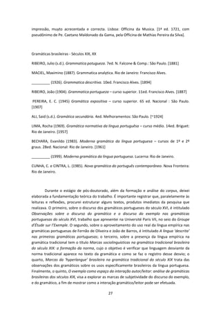 27
impressão, muyto acrecentada e correcta. Lisboa: Officina da Musica. [1ª ed. 1721, com
pseudônimo de Pe. Caetano Maldonado da Gama, pela Officina de Mathias Pereira da Silva].
Gramáticas brasileiras - Séculos XIX, XX
RIBEIRO, Julio (s.d.). Grammatica potugueza. 7ed. N. Falcone & Comp.: São Paulo. [1881]
MACIEL, Maximino (1887). Grammatica analytica. Rio de Janeiro: Francisco Alves.
_________ (1926). Grammatica descritiva. 10ed. Francisco Alves. [1894]
RIBEIRO, João (1904). Grammatica portugueza – curso superior. 11ed. Francisco Alves. [1887]
PEREIRA, E. C. (1945) Gramática expositiva – curso superior. 65 ed. Nacional : São Paulo.
[1907]
ALI, Said (s.d.). Gramática secundária. 4ed. Melhoramentos: São Paulo. [~1924]
LIMA, Rocha (1969). Gramática normativa da língua portuguêsa – curso médio. 14ed. Briguet:
Rio de Janeiro. [1957]
BECHARA, Evanildo (1983). Moderna gramática da língua portuguesa – cursos de 1º e 2º
graus. 28ed. Nacional: Rio de Janeiro. [1961]
_________ (1999). Moderna gramática da língua portuguesa. Lucerna: Rio de Janeiro.
CUNHA, C. e CINTRA, L. (1985). Nova gramática do português contemporâneo. Nova Fronteira:
Rio de Janeiro.
Durante o estágio de pós-doutorado, além da formação e análise do corpus, deixei
elaborada a fundamentação teórica do trabalho. É importante registrar que, paralelamente às
leituras e reflexões, procurei estruturar alguns textos, produtos imediatos da pesquisa que
realizava. O primeiro, sobre o discurso dos gramáticos portugueses do século XVI, é intitulado
Observações sobre o discurso do gramático e o discurso do exemplo nas gramáticas
portuguesas do século XVI, trabalho que apresentei na Université Paris VII, no seio do Groupe
d’Étude sur l’Exemple. O segundo, sobre o aproveitamento do uso real da língua empírica nas
gramáticas portuguesas de Fernão de Oliveira e João de Barros, é intitulado A língua ‘descrita’
nas primeiras gramáticas portuguesas; o terceiro, sobre a presença da língua empírica na
gramática tradicional tem o título Marcas sociolinguísticas na gramática tradicional brasileira
do século XIX: a formação da norma, cujo o objetivo é verificar que linguagem desviante da
norma tradicional aparece no texto da gramática e como se faz o registro desse desvio; o
quarto, Marcas da ‘hyperlangue’ brasileira na gramática tradicional do século XIX trata das
observações dos gramáticos sobre os usos especificamente brasileiros da língua portuguesa.
Finalmente, o quinto, O exemplo como espaço da interação autor/leitor: análise de gramáticas
brasileiras dos séculos XIX, visa a explorar as marcas de subjetividade do discurso do exemplo,
e do gramático, a fim de mostrar como a interação gramático/leitor pode ser efetuada.
 
