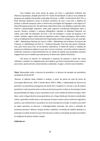 28
Esse trabalho teve como ponto de apoio, em Paris, o Laboratoire d’Histoire des
Théories Linguistiques, dirigido pela Prof.ª Dr.ª Sylvie Archaimbault. O Labo é uma unidade de
pesquisa que engloba três grandes instituições francesas: o CNRS, a Université de Paris VII e a
École Normale Supérieure Letres et Sciences Humaines de Lyon e que tem o objetivo de
produzir e difundir pesquisas sobre a história das concepções da linguagem e das línguas (cf.
http://htl.linguist.jussieu.fr/). Na sede desse Laboratório existe uma biblioteca específica sobre
história e epistemologia linguística, onde pude organizar considerável bibliografia sobre o
assunto. Destaco, também, a pesquisa bibliográfica realizada na Biblioteca Nacional, em
Lisboa, para onde me desloquei, de Paris, a fim de completar o corpus da pesquisa e de
coletar, também, alguns textos teóricos específicos sobre a língua portuguesa. Além destas,
outras as bibliotecas foram habitualmente frequentadas durante o estágio como, por exemplo:
a BNF – Bibliothéque National de France; a MSH – Bibliothéque de la Maison de Science del
l’Homme e a Bibliothèque de Paris III – Sorbonne Nouvelle. Esse fato não parece relevante,
mas, pelo menos para mim, foi de extrema importância. O hábito de realizar o trabalho de
pesquisa em bibliotecas públicas (o que não é comum no Brasil), com todo conforto material e
ambiental, favoreceu o desenvolvimento de um estado de espírito que possibilitou tamanho
engajamento com o trabalho que tudo parecia se desenrolar rápida e facilmente.
Pari passu às leituras, fui esboçando o esquema da pesquisa a partir das novas
reflexões e, também, fui redigindo partes do trabalho, que foram incorporadas à tese, e outras
que seriam, oportunamente, desenvolvidas e publicados. A seguir, comento esses trabalhos:
Título: Observações sobre o discurso do gramático e o discurso do exemplo nas gramáticas
portuguesas do século XVI
Resumo: O objetivo deste trabalho é analisar, a partir do ponto de vista da teoria da
enunciação (Benveniste, 1970 e Authier-Revuz 1978 e 1984), a subjetividade do discurso do
gramático nas gramáticas portuguesas do século XVI. A hipótese é a de que a voz do próprio
gramático é muito presente tanto no discurso da teoria quanto no discurso do exemplo na fase
de gramatização da língua, já que o gramático serve como modelo de falante da língua. Além
disso, como a língua descrita nessas gramáticas era a língua falada por locutores considerados
cultos, o gramático tendia tanto a citar pessoas de quem ouviam certos contornos linguísticos
quanto a usar diretamente a sua própria voz como exemplo de correção. A análise recai sobre
os dados aparentes no discurso, a heterogeneidade mostrada, tais como a utilização de
pronomes pessoais e dêiticos, tempos verbais e advérbios. O método de trabalho adotado é o
praticado na análise do discurso por meio do qual se analisa a articulação do plano enunciativo
às categorias de pessoa, tempo e espaço.
Publicado em:
 
