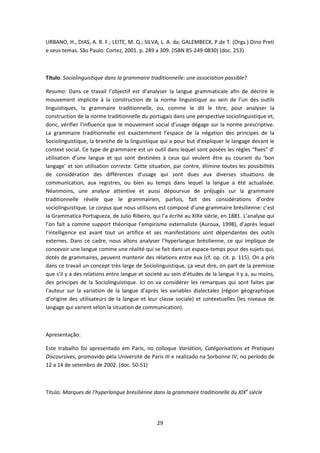 29
URBANO, H., DIAS, A. R. F.; LEITE, M. Q.; SILVA, L. A. da; GALEMBECK, P.de T. (Orgs.) Dino Preti
e seus temas. São Paulo: Cortez, 2001. p. 289 a 309. (ISBN 85-249-0830) (doc. 253)
Título: Sociolinguistique dans la grammaire traditionnelle: une association possible?
Resumo: Dans ce travail l’objectif est d’analyser la langue grammaticale afin de décrire le
mouvement implicite à la construction de la norme linguistique au sein de l’un des outils
linguistiques, la grammaire traditionnelle, ou, comme le dit le titre, pour analyser la
construction de la norme traditionnelle du portugais dans une perspective sociolinguistique et,
donc, vérifier l’influence que le mouvement social d’usage dégage sur la norme prescriptive.
La grammaire traditionnelle est exactemment l’espace de la négation des principes de la
Sociolinguistique, la branche de la linguistique qui a pour but d’expliquer le langage devant le
context social. Ce type de grammaire est un outil dans lequel sont posées les règles “fixes” d’
utilisation d’une langue et qui sont destinées à ceux qui veulent être au courant du ‘bon
langage’ et son utilisation correcte. Cette situation, par contre, élimine toutes les possibilités
de considération des différences d’usage qui sont dues aux diverses situations de
communication, aux registres, ou bien au temps dans lequel la langue a été actualisée.
Néanmoins, une analyse attentive et aussi dépourvue de préjugés sur la grammaire
traditionnelle révèle que le grammairien, parfois, fait des considérations d’ordre
sociolinguistique. Le corpus que nous utilisons est composé d’une grammaire brésilienne: c’est
la Grammatica Portugueza, de Julio Ribeiro, qui l’a écrite au XIXe siècle, en 1881. L’analyse qui
l’on fait a comme support théorique l’empirisme externaliste (Auroux, 1998), d’après lequel
l’intelligence est avant tout un artifice et ses manifestations sont dépendantes des outils
externes. Dans ce cadre, nous allons analyser l’hyperlangue brésilienne, ce qui implique de
concevoir une langue comme une réalité qui se fait dans un espace-temps pour des sujets qui,
dotés de grammaires, peuvent mantenir des rélations entre eux (cf. op. cit. p. 115). On a pris
dans ce travail un concept très large de Sociolinguistique, ça veut dire, on part de la premisse
que s’il y a des relations entre langue et societé au sein d’études de la langue il y a, au moins,
des principes de la Sociolinguistique. Ici on va considérer les remarques qui sont faites par
l’auteur sur la variation de la langue d’après les variables dialectales (région géographique
d’origine des utilisateurs de la langue et leur classe sociale) et contextuelles (les niveaux de
langage qui varient selon la situation de communication).
Apresentação:
Este trabalho foi apresentado em Paris, no colloque Variation, Catégorisations et Pratiques
Discoursives, promovido pela Université de Paris III e realizado na Sorbonne IV, no período de
12 a 14 de setembro de 2002. (doc. 50-51)
Título: Marques de l’hyperlangue brésilienne dans la grammaire traditionelle du XIXe
siécle
 