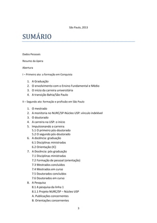 3
São Paulo, 2013
SUMARIO
Dados Pessoais
Resumo da ópera
Abertura
I – Primeiro ato: a formação em Conquista
1. A Graduação
2. O envolvimento com o Ensino Fundamental e Médio
3. O início da carreira universitária
4. A transição Bahia/São Paulo
II – Segundo ato: formação e profissão em São Paulo
1. O mestrado
2. A monitoria no NURC/SP-Núcleo USP: vínculo indelével
3. O doutorado
4. A carreira na USP: o início
5. Impulsionando a carreira:
5.1 O primeiro pós-doutorado
5.2 O segundo pós-doutorado
6. A docência: graduação
6.1 Disciplinas ministradas
6.2 Orientação (IC)
7. A Docência: pós-graduação
7.1 Disciplinas ministradas
7.2 Formação de pessoal (orientação)
7.3 Mestrados concluídos
7.4 Mestrados em curso
7.5 Doutorados concluídos
7.6 Doutorados em curso
8. A Pesquisa
8.1 A pesquisa da linha 1
8.1.1 Projeto NURC/SP – Núcleo USP
A. Publicações concernentes
B. Orientações concernentes
 