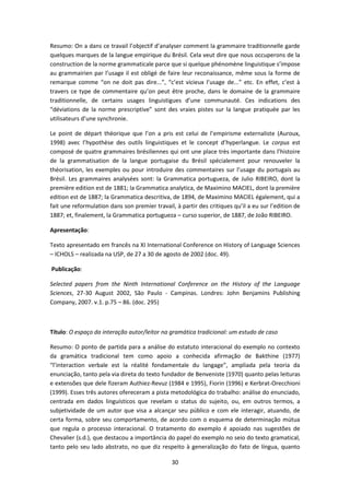 30
Resumo: On a dans ce travail l’objectif d’analyser comment la grammaire traditionnelle garde
quelques marques de la langue empirique du Brésil. Cela veut dire que nous occuperons de la
construction de la norme grammaticale parce que si quelque phénomène linguistique s’impose
au grammairien par l’usage il est obligé de faire leur reconaissance, même sous la forme de
remarque comme “on ne doit pas dire...”, “c’est vicieux l’usage de...” etc. En effet, c’est à
travers ce type de commentaire qu’on peut être proche, dans le domaine de la grammaire
traditionnelle, de certains usages linguistigues d’une communauté. Ces indications des
“déviations de la norme prescriptive” sont des vraies pistes sur la langue pratiquée par les
utilisateurs d’une synchronie.
Le point de départ théorique que l’on a pris est celui de l’empirisme externaliste (Auroux,
1998) avec l’hypothèse des outils linguistiques et le concept d’hyperlangue. Le corpus est
composé de quatre grammaires brésiliennes qui ont une place très importante dans l’histoire
de la grammatisation de la langue portugaise du Brésil spécialement pour renouveler la
théorisation, les exemples ou pour introduire des commentaires sur l’usage du portugais au
Brésil. Les grammaires analysées sont: la Grammatica portugueza, de Julio RIBEIRO, dont la
première edition est de 1881; la Grammatica analytica, de Maximino MACIEL, dont la première
edition est de 1887; la Grammatica descritiva, de 1894, de Maximino MACIEL également, qui a
fait une reformulation dans son premier travail, à partir des critiques qu’il a eu sur l’edition de
1887; et, finalement, la Grammatica portugueza – curso superior, de 1887, de João RIBEIRO.
Apresentação:
Texto apresentado em francês na XI International Conference on History of Language Sciences
– ICHOLS – realizada na USP, de 27 a 30 de agosto de 2002 (doc. 49).
Publicação:
Selected papers from the Ninth International Conference on the History of the Language
Sciences, 27-30 August 2002, São Paulo - Campinas. Londres: John Benjamins Publishing
Company, 2007. v.1. p.75 – 86. (doc. 295)
Título: O espaço da interação autor/leitor na gramática tradicional: um estudo de caso
Resumo: O ponto de partida para a análise do estatuto interacional do exemplo no contexto
da gramática tradicional tem como apoio a conhecida afirmação de Bakthine (1977)
“l’interaction verbale est la réalité fondamentale du langage”, ampliada pela teoria da
enunciação, tanto pela via direta do texto fundador de Benveniste (1970) quanto pelas leituras
e extensões que dele fizeram Authiez-Revuz (1984 e 1995), Fiorin (1996) e Kerbrat-Orecchioni
(1999). Esses três autores ofereceram a pista metodológica do trabalho: análise do enunciado,
centrada em dados linguísticos que revelam o status do sujeito, ou, em outros termos, a
subjetividade de um autor que visa a alcançar seu público e com ele interagir, atuando, de
certa forma, sobre seu comportamento, de acordo com o esquema de determinação mútua
que regula o processo interacional. O tratamento do exemplo é apoiado nas sugestões de
Chevalier (s.d.), que destacou a importância do papel do exemplo no seio do texto gramatical,
tanto pelo seu lado abstrato, no que diz respeito à generalização do fato de língua, quanto
 