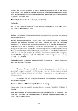 31
pelo seu lado concreto, ideológico, no que diz respeito ao ato de realização da fala. Dentro
desse quadro, e com objetivo de investigar de que modo o gramático interage com seu público
leitor por meio da escolha e estruturação dos exemplos, examinei a gramática de Julio Ribeiro,
Grammatica Portuguesa, 1881.
Apresentação: Groupe d’Étude sur l’Exemple, Univ. Paris VII.
Publicação:
PRETI, D. (Org.) Interação na fala e na escrita. São Paulo: Humanitas/FFLCH/USP, 2001, p. 227-
252. (ISBN 85-7406-054-6) (doc. 245)
Título: A ‘hiperlíngua’ brasileira na construção da norma linguístico gramatical: um estudo de
gramáticas do século XX
Resumo: O objetivo deste estudo é analisar como o uso da língua portuguesa do Brasil está
registrado na gramática tradicional. Para tanto, partimos da noção de “empirismo
externalista”, da “hipótese dos instrumentos linguísticos” e do “conceito de hiperlíngua”,
conforme Auroux, 1998. A metodologia adotada é a análise de corpus, que é composto de
duas gramáticas brasileiras, importantes na história da gramatização da língua portuguesa do
Brasil, especialmente por renovar a teorização, os exemplos ou por introduzir comentários
sobre o uso do português no Brasil. As gramáticas analisadas são: a Grammatica portugueza,
de Julio RIBEIRO, cuja primeira edição é de 1881 e a Grammatica portugueza – curso superior,
de 1887, de João RIBEIRO.
Publicação: Estudios Portugueses. Revista de Filología Portuguesa, v. 5 : 103-112. Salamanca,
2005. ISSN: 1579-6825. (doc. 240)
Enfim, posso dizer que o período de pós-doutorado propiciou oportunidade ímpar de
participação em grupos de estudo e seminários, o que muito contribuiu para o andamento do
trabalho que vinha desenvolvendo, pois permitia a troca constante de informações com os
colegas franceses.
Para, também, dar uma ideia dessa experiência, apresento alguns dos seminários e
grupos de que participei:
Séminaire d’Histoire & d’Épistemologie des Sciences du Langage
Responsable: Sylvain Auroux (ENS Lettres et Sciences Humaines / UMR7597 CNRS/Paris 7)
(doc. 217)
Avec la collaboration de: Sylvie Archainbault (UMR7597 CNRS / Paris 7), Jacqueline Léon
(UMR7597 CNRS / Paris 7) et Francine Mazière (ENS Lettres et Sciences Humaines / Paris XIII,
Celex, UMR 7597 CNRS / Paris 7)
 