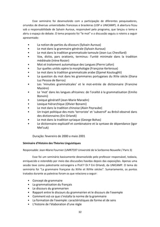 32
Esse seminário foi desenvolvido com a participação de diferentes pesquisadores,
oriundos de diversas universidades francesas e brasileiras (USP e UNICAMP). A abertura ficou
sob a responsabilidade de Sylvain Auroux, responsável pelo programa, que lançou o tema e
abriu o espaço do debate. O tema proposto foi “le mot” e a discussão seguiu o roteiro a seguir
apresentado:
• La notion de parties du discours (Sylvain Auroux)
• Le mot dans la grammaire générale (Sylvain Auroux)
• Le mot dans la tradition grammaticale tamoule (Jean-Luc Chevillard)
• Vox, dictio, pars orationis, terminus: l’unité minimale dans la tradition
médiévale (Irène Rosier)
• Mot et traitement automatique des Langues (Pierre Lafon)
• Sur quelles unités opère la morphologie (Françoise Kerleroux)
• Le mot dans la tradition grammaticale arabe (Djamel Kouloughli)
• La question du mot dans les grammaires portugaises du XVIe siècle (Diana
Luz Pessoa de Barros)
• Les ‘minuties grammaticales’ et le mot-entrée de dictionnaire (Francine
Mazière)
• Le ‘mot’ dans les langues africaines: de l’oralité à la grammatisation (Emilio
Bonvini)
• Lexique génératif (Jean-Marie Maradin)
• Lexique hiérarchique (Olivier Bonami)
• Le mot dans la tradition chinoise (Alain Peyraube)
• Un trajet politique des mots ‘terroriste’ et ‘subversif’ au Brésil observé dans
des dictionnaires (Eni Orlandi)
• Le mot dans la tradition syriaque (George Bohas)
• Le dictionnaire explicatif et combinatoire et la syntaxe de dépendance (Igor
Mel’cuk)
Duração: fevereiro de 2000 a maio 2001
Séminaire d’Histoire des Théories Linguistiques
Responsable: Jean-Marie Fournier (UMR7597 Université de la Sorbonne-Nouvelle / Paris 3)
Esse foi um seminário basicamente desenvolvido pelo professor responsável, todavia,
enriquecido e estendido por meio das discussões havidas depois das exposições. Apenas uma
sessão teve como palestrante estrangeira a Prof.ª Dr.ª Eni Orlandi, da UNICAMP. O tema do
seminário foi “La grammaire française du XVIIe et XVIIIe siécles”. Sumariamente, os pontos
tratados durante as palestras foram os que relaciono a seguir:
• Concept de grammaire
• La grammatisation du français
• Le discours du grammairien
• Rapport entre le discours du grammairien et le discours de l’exemple
• Comment est-ce que s’installa la norme de la grammaire
• La formation de l’exemple: caractéristiques de forme et de sens
• L’histoire de l’élaboration d’une règle
 