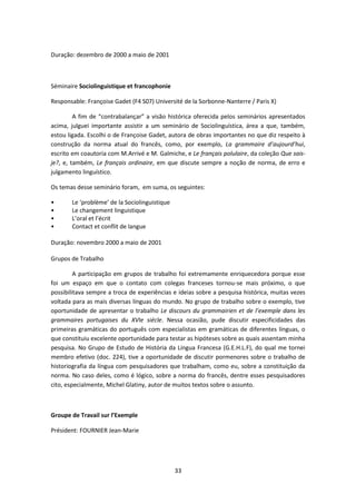 33
Duração: dezembro de 2000 a maio de 2001
Séminaire Sociolinguistique et francophonie
Responsable: Françoise Gadet (F4 S07) Université de la Sorbonne-Nanterre / Paris X)
A fim de “contrabalançar” a visão histórica oferecida pelos seminários apresentados
acima, julguei importante assistir a um seminário de Sociolinguística, área a que, também,
estou ligada. Escolhi o de Françoise Gadet, autora de obras importantes no que diz respeito à
construção da norma atual do francês, como, por exemplo, La grammaire d’aujourd’hui,
escrito em coautoria com M.Arrivé e M. Galmiche, e Le français polulaire, da coleção Que sais-
je?, e, também, Le français ordinaire, em que discute sempre a noção de norma, de erro e
julgamento linguístico.
Os temas desse seminário foram, em suma, os seguintes:
• Le ‘problème’ de la Sociolinguistique
• Le changement linguistique
• L’oral et l’écrit
• Contact et conflit de langue
Duração: novembro 2000 a maio de 2001
Grupos de Trabalho
A participação em grupos de trabalho foi extremamente enriquecedora porque esse
foi um espaço em que o contato com colegas franceses tornou-se mais próximo, o que
possibilitava sempre a troca de experiências e ideias sobre a pesquisa histórica, muitas vezes
voltada para as mais diversas línguas do mundo. No grupo de trabalho sobre o exemplo, tive
oportunidade de apresentar o trabalho Le discours du grammairien et de l’exemple dans les
grammaires portugaises du XVIe siécle. Nessa ocasião, pude discutir especificidades das
primeiras gramáticas do português com especialistas em gramáticas de diferentes línguas, o
que constituiu excelente oportunidade para testar as hipóteses sobre as quais assentam minha
pesquisa. No Grupo de Estudo de História da Língua Francesa (G.E.H.L.F), do qual me tornei
membro efetivo (doc. 224), tive a oportunidade de discutir pormenores sobre o trabalho de
historiografia da língua com pesquisadores que trabalham, como eu, sobre a constituição da
norma. No caso deles, como é lógico, sobre a norma do francês, dentre esses pesquisadores
cito, especialmente, Michel Glatiny, autor de muitos textos sobre o assunto.
Groupe de Travail sur l’Exemple
Président: FOURNIER Jean-Marie
 