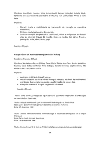 34
Membros: Jean-Marie Fournier; Sylvie Archaimbauld; Bernard Colombat; Isabelle Klock-
Fontanille; Jean-Luc Chevillard; Jean-Patrick Guilhaume; Jean Lallot; Nicole Arnold e Marli
Leite.
Objetivos:
• Discutir teoria e metodologia de tratamento do exemplo na gramática
tradicional;
• Definir o estatuto discursivo do exemplo;
• Analisar exemplos em gramáticas tradicionais, desde a antiguidade até nossos
dias, de diversas línguas do mundo, vivas ou mortas, tais como: francês,
português, árabe, tâmil, latim, grego.
Reuniões: Mensais
Groupe d’Étude em Histoire de la Langue Française (GHELF)
Presidente: Françoise BERLAN
Membros: Wendy Ayres-Bennet; Philippe Caron; Michel Glatiny, Jean-Pierre Seguin; Madeleine
Reuillon; Claire Badiou-Monferran; Anna Battaglia; Danielle Bouverot; Delphine Denis, Rita
Limberti; Marli Leite, dentre outros.
Objetivos:
• Analisar a história da língua francesa.
• Discutir aspectos do uso e norma da língua francesa, por meio de documentos
escritos de diversa natureza, desde a sua formação até nossos dias.
• Comparar diferentes estágios da gramática francesa.
Reuniões: Mensais
Apenas como ouvinte, participei de alguns colóquios igualmente importantes à continuação
de meu trabalho. Foram eles:
Título: Colloque International Lyon et l’Illustration de la langue à la Renaissance
Local: Lyon - École Normale Supérieure de Lettres et Sciences Humaines
Data: 6-9 décembre 2000
Título: Colloque International entre norme et usage: le travail des remarqueurs sur la langue
Françaose
Local: Paris – École Normale Supérieure
Data: 16-18 novembre 2000
Título: Réunion Annuel de la Societé d’Histoire et d’Épistemologie des Sciences de Langage
 