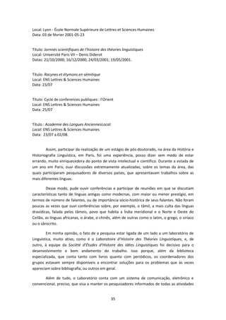 35
Local: Lyon - École Normale Supérieure de Lettres et Sciences Humaines
Data: 03 de février 2001-05-23
Título: Jornnés scientifiques de l’histoire des théories linguistiques
Local: Université Paris VII – Denis Diderot
Datas: 21/10/2000; 16/12/2000; 24/03/2001; 19/05/2001.
Título: Racynes et étymons en sémitique
Local: ENS Lettres & Sciences Humaines
Data: 23/07
Título: Cycle de conferences publiques : l’Orient
Local: ENS Lettres & Sciences Humaines
Data: 25/07
Título : Academie des Langues AnciennesLocal:
Local: ENS Lettres & Sciences Humaines
Data: 23/07 a 02/08.
Assim, participar da realização de um estágio de pós-doutorado, na área da História e
Historiografia Linguística, em Paris, foi uma experiência, posso dizer sem medo de estar
errando, muito enriquecedora do ponto de vista intelectual e científico. Durante a estada de
um ano em Paris, ouvi discussões extremamente atualizadas, sobre os temas da área, das
quais participaram pesquisadores de diversos países, que apresentavam trabalhos sobre as
mais diferentes línguas.
Desse modo, pude ouvir conferências e participar de reuniões em que se discutiam
características tanto de línguas antigas como modernas, com maior ou menor prestígio, em
termos de número de falantes, ou de importância sócio-histórica de seus falantes. Não foram
poucas as vezes que ouvi conferências sobre, por exemplo, o tâmil, a mais culta das línguas
dravídicas, falada pelos tâmeis, povo que habita a Índia meridional e o Norte e Oeste do
Ceilão, as línguas africanas, o árabe, o chinês, além de outras como o latim, o grego, o siríaco
ou o sânscrito.
Em minha opinião, o fato de a pesquisa estar ligada de um lado a um laboratório de
Linguística, muito ativo, como é o Laboratoire d’Histoire des Théories Linguistiques, e, de
outro, à equipe da Société d’Études d’Histoire des Idées Linguistiques foi decisivo para o
desenvolvimento e bom andamento do trabalho. Isso porque, além da biblioteca
especializada, que conta tanto com livros quanto com periódicos, os coordenadores dos
grupos estavam sempre disponíveis a encontrar soluções para os problemas que às vezes
apareciam sobre bibliografia, ou outros em geral.
Além de tudo, o Laboratório conta com um sistema de comunicação, eletrônico e
convencional, preciso, que visa a manter os pesquisadores informados de todas as atividades
 