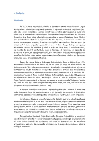 37
A docência
Graduação
No DLCV, fiquei responsável, durante o período de 94/98, pelas disciplinas Língua
Portuguesa II - Morfologia e Língua Portuguesa VII - Língua oral: Variedades Linguísticas (doc.
29). Esta, sempre oferecida no segundo semestre do ano letivo, objetivava dar ao aluno uma
visão clara da importância e repercussão do relacionamento língua/sociedade e das variações
linguísticas dela decorrentes. Adicionalmente, estudava-se a especificidade da língua falada e
suas características estruturais e linguísticas. Ao final do curso, o aluno devia ser capaz de
realizar uma pequena pesquisa, de caráter monográfico, explorando as duas vertentes da
disciplina. A disciplina Língua Portuguesa II trazia o estudo da morfologia da língua portuguesa,
em especial o estudo dos morfemas gramaticais e lexicais. Desse modo, o aluno fazia análise,
na medida do possível aprofundada, sobre a formação do feminino, em oposição ao
masculino, do plural, em oposição ao singular, e da formação de palavras por derivação sufixal
e prefixal. Ao final do curso, o aluno apresentava monografia em que estudava um dos temas,
analisando textos jornalísticos ou literários.
Depois da reforma do curso de Letras e da implantação do curso básico, desde 1999,
tenho ministrado disciplinas do início e do fim do curso. Ao longo de minha carreira na
Universidade de São Paulo tenho-me dedicado à graduação. Em verdade, desde o início de
minha carreira na USP trabalho nas “duas pontas” do curso: no primeiro ano, ministrando as
disciplinas do curso básico, Introdução ao Estudo da Língua Portuguesa I e II, e, no quarto ano,
as disciplinas Teorias do Texto Escrito I - Fatores de Textualidade, que, desde 2008, passou a
ser denominada Teorias do Texto - Enunciação, Discurso e Texto, e a disciplina Teorias do
Texto Escrito II: Argumentação e Discurso, que passou a ser denominada Tópicos em Teorias
do Texto. Até 2007 essa última disciplina era obrigatória, porém, em 2008, teve seu status de
obrigatória alterado para optativa livre (doc. 366).
A disciplina Introdução ao Estudo de Língua Portuguesa I visa a oferecer ao aluno uma
visão histórica da língua portuguesa, em geral, e, em particular, do português do Brasil, além
de tratar de aspectos de variação linguística, como dialetos e registros, e de norma linguística.
Introdução ao Estudo de Língua Portuguesa II é disciplina que versa sobre língua falada
e oralidade e seu objetivo é, de um lado, caracterizar estrutural, linguístico e discursivamente a
primeira, e, de outro, estudar as características que definem a segunda. Como na antiga Língua
Portuguesa VII, no fim do curso, os alunos desenvolvem uma pesquisa de campo, gravando e
transcrevendo um diálogo espontâneo, para depois analisar sua organização estrutural e
linguística e interpretar o enquadre discursivo do enunciado sob análise.
Com a disciplina Teorias do Texto - Enunciação, Discurso e Texto objetiva-se apresentar
ao estudante um conjunto de teorias voltadas à investigação da constituição e funcionamento
do texto, assim como de seu encaixe em cada uma das esferas sociais. São estudadas
principalmente as teorias da enunciação, principalmente de origem benvenistiana, e a teoria
dialógica, bakthiniana.
 
