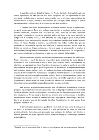 38
Já quando ministro a disciplina Tópicos em Teorias do Texto - hoje optativa para os
alunos ingressantes de 2008 para cá, mas ainda obrigatória para os ingressantes de anos
anteriores2
- trabalho que as teorias da argumentação, com os princípios argumentativos da
retórica clássica e, depois, com os da nova retórica, para, alcançar, então, alcançar as teorias
da argumentação e no final tratar de princípios das teorias pragmáticas.
O trabalho com alunos do primeiro ano de Letras é delicado, porque os ingressantes,
em geral, entram para o Curso sem conhecer sua estrutura e objetivos. Muitos, como eles
mesmos confessam, imaginam que, no Curso de Letras, iriam, de um lado, “aprender
português”, estudando as normas da variedade padrão da língua e, de outro, aprender a
redigir bem. A realidade, todavia, é bem diferente. No Curso, exige-se que o aluno já tenha
bom domínio, ou ao menos domínio razoável, da norma culta e, também, que já saiba articular
ideias em textos falados e escritos, especialmente nos textos escritos dos gêneros
monográficos. O estudante ingressa sem saber que o objetivo do Curso, no que tange ao
âmbito do estudo da língua portuguesa, é torná-lo capaz de compreender e analisar o
funcionamento da língua enunciada em todas as manifestações discursivas. Tal situação causa,
para muitos estudantes, um choque que os leva, não raro, a desistir da Faculdade.
Alguns estudantes, contudo, não desistem do Curso e procuram ajuda dos professores.
Nesse momento, o papel do docente responsável pelas disciplinas do curso básico é
fundamental, pois é pela interação com o aluno que é possível levá-lo a compreender os
objetivos e a organização do Curso, fazendo-o, dessa maneira, aceitar o que lhe é oferecido
nas diferentes disciplinas pelas quais vai passando. O resultado do acompanhamento feito
pelo professor, a quem o aluno recorre em razão do vínculo de confiança que se firma durante
as aulas, é compensador. Vivi muitas dessas situações e me senti realizada ao ver o estudante
– aquele que me havia procurado assustado, no início do curso, até pensando em desistir de
Letras para tentar outra carreira - já formado, exercendo a profissão, ou graduado e aluno de
pós-graduação. Alguns desses, inclusive, já estão com mestrado ou doutorado concluídos. Isso
alimenta e mantêm vivos todos os que são envolvidos com essa profissão.
Vale lembrar, a propósito desse assunto, que a Pró-Reitoria de Graduação criou um
programa especial para atender aos ingressantes. Trata-se do programa de bolsas denominado
Tutoria Acadêmico Científica, cujo objetivo é possibilitar que um docente acompanhe de perto
três estudantes, a fim de apoiá-lo durante seu primeiro ano na Universidade e, também,
introduzi-lo no mundo acadêmico, apresentando-lhe a linguagem e a metodologia científicas.
Esse é um programa especial de Iniciação Científica. Pessoalmente, tive dois alunos desse
programa no ano de 2012.
Já o trabalho com os alunos de quarto ano é mais fácil, sob esse ponto de vista, pois a
tal altura, o estudante está mais maduro e já tem perspectiva de como vai inserir-se
profissionalmente. Além disso, está preparado para participar dos diálogos mais técnicos e
teóricos, por meio dos quais é possível ouvir o professor empregar a terminologia científica
própria da área.
2
Ainda há, neste 1º semestre de 2013, 52 alunos do currículo antigo que não cumpriram essa disciplina.
 