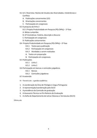 4
8.2 LEI / Diversitas: Núcleo de Estudos das Diversidades, Intolerâncias e
Conflitos
A. Publicações concernentes (LEI)
B. Orientações concernentes
C. Participação em congressos
8.3 A pesquisa da linha 2
8.3.1 Projeto Produtividade em Pesquisa (PQ-CNPq) – 1ª fase
A. Metas cumpridas
B. GT Gramáticas: história, descrição e discurso
C. Participação em congressos
D. Publicações concernentes
8.4 Projeto Produtividade em Pesquisa (PQ-CNPq) – 2ª fase
8.4.1 Textos para publicação
8.4.2 Participação em congressos
8.4.3 Atividades a serem realizadas
A. Textos em preparação
B. Participação em congressos
8.5 Publicações
8.5.1 Linha 1
8.5.2 Linha 2
8.6 Participação em bancas e comissões julgadoras
8.6.1 Bancas
8.6.2 Comissões julgadoras
8.7 A extensão
III – Terceiro ato : a gestão acadêmica
1. A coordenação da Área de Filologia e Língua Portuguesa
2. A representação/coordenação pelo DLCV
3. A presidência da Comissão de graduação
4. A Assessoria Técnica na Pró-Reitoria de Graduação
5. A chefia do Departamento de Letras Clássicas e Vernáculas (DLCV)
Último ato
 