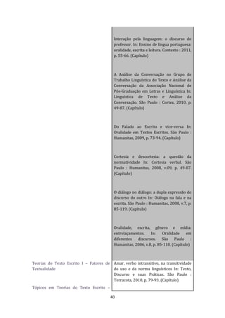 40
Interação pela linguagem: o discurso do
professor. In: Ensino de língua portuguesa:
oralidade, escrita e leitura. Contexto : 2011,
p. 55-66. (Capítulo)
A Análise da Conversação no Grupo de
Trabalho Linguística do Texto e Análise da
Conversação da Associação Nacional de
Pós-Graduação em Letras e Linguística In:
Linguística de Texto e Análise da
Conversação. São Paulo : Cortez, 2010, p.
49-87. (Capítulo)
Do Falado ao Escrito e vice-versa In:
Oralidade em Textos Escritos. São Paulo :
Humanitas, 2009, p. 73-94. (Capítulo)
Cortesia e descortesia: a questão da
normatividade In: Cortesia verbal. São
Paulo : Humanitas, 2008, v.09, p. 49-87.
(Capítulo)
O diálogo no diálogo: a dupla expressão do
discurso do outro In: Diálogo na fala e na
escrita. São Paulo : Humanitas, 2008, v.7, p.
85-119. (Capítulo)
Oralidade, escrita, gênero e mídia:
entrelaçamentos. In: Oralidade em
diferentes discursos. São Paulo :
Humanitas, 2006, v.8, p. 85-110. (Capítulo)
Teorias do Texto Escrito I – Fatores de
Textualidade
Tópicos em Teorias do Texto Escrito –
Amar, verbo intransitivo, na transitividade
do uso e da norma linguísticos In: Texto,
Discurso e suas Práticas. São Paulo :
Terracota, 2010, p. 79-93. (Capítulo)
 