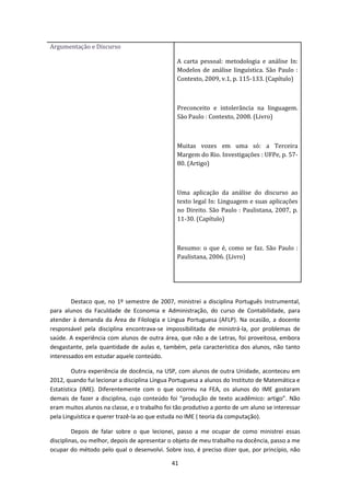41
Argumentação e Discurso
A carta pessoal: metodologia e análise In:
Modelos de análise linguística. São Paulo :
Contexto, 2009, v.1, p. 115-133. (Capítulo)
Preconceito e intolerância na linguagem.
São Paulo : Contexto, 2008. (Livro)
Muitas vozes em uma só: a Terceira
Margem do Rio. Investigações : UFPe, p. 57-
80. (Artigo)
Uma aplicação da análise do discurso ao
texto legal In: Linguagem e suas aplicações
no Direito. São Paulo : Paulistana, 2007, p.
11-30. (Capítulo)
Resumo: o que é, como se faz. São Paulo :
Paulistana, 2006. (Livro)
Destaco que, no 1º semestre de 2007, ministrei a disciplina Português Instrumental,
para alunos da Faculdade de Economia e Administração, do curso de Contabilidade, para
atender à demanda da Área de Filologia e Língua Portuguesa (AFLP). Na ocasião, a docente
responsável pela disciplina encontrava-se impossibilitada de ministrá-la, por problemas de
saúde. A experiência com alunos de outra área, que não a de Letras, foi proveitosa, embora
desgastante, pela quantidade de aulas e, também, pela característica dos alunos, não tanto
interessados em estudar aquele conteúdo.
Outra experiência de docência, na USP, com alunos de outra Unidade, aconteceu em
2012, quando fui lecionar a disciplina Língua Portuguesa a alunos do Instituto de Matemática e
Estatística (IME). Diferentemente com o que ocorreu na FEA, os alunos do IME gostaram
demais de fazer a disciplina, cujo conteúdo foi “produção de texto acadêmico: artigo”. Não
eram muitos alunos na classe, e o trabalho foi tão produtivo a ponto de um aluno se interessar
pela Linguística e querer trazê-la ao que estuda no IME ( teoria da computação).
Depois de falar sobre o que lecionei, passo a me ocupar de como ministrei essas
disciplinas, ou melhor, depois de apresentar o objeto de meu trabalho na docência, passo a me
ocupar do método pelo qual o desenvolvi. Sobre isso, é preciso dizer que, por princípio, não
 