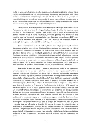 42
tenho os cursos completamente prontos para serem repetidos ano após ano, pois ele vão-se
reconstruindo à medida que vão sendo ministrados. Além disso, segundo penso, cada turma
tem suas características, suas diferenças umas em relação às outras, e, por isso, merece ter
materiais, bibliografia e modo de apresentação do curso, na medida do possível, novos e
atuais. É claro que a natureza das disciplinas que estão sob a minha responsabilidade durante
todo esse tempo exige e permite que eu possa assim proceder.
Trato primeiro da metodologia das aulas da disciplina Introdução ao Estudo da Língua
Portuguesa II, cujo tema central é língua falada/oralidade. O início dos trabalhos nessa
disciplina é a discussão sobre “discurso”, para depois, levar os alunos à compreensão dos
demais conceitos-chave do curso (enunciação, oralidade, gênero). Para desenvolver esse
trabalho, atuei nas turmas de modos variados: com discussões em seminários (2007), com
aulas teóricas alternadas com práticas (2008), com resolução de problemas (2009), e
elaboração de mapas conceituais (2010) para a fixação da parte teórica.
Para todas as turmas de IELP II, contudo, há uma metodologia que se repete. Trata-se
da pesquisa empírica com a língua falada/oralidade, realizada por grupos de, no máximo
quatro alunos, para finalizar a disciplina. Em cada ano que ministro essa disciplina, elejo um
gênero do discurso oral a ser investigado pelos alunos assim, já trabalhamos com diálogos
familiares, entrevistas radiofônicas, diálogos assimétricos entre chefe e funcionário, ou entre
professor e aluno, palestras e conferências, conversações entre amigos, narrativas pessoais
etc. Há, também, os temas relativos ao cruzamento das modalidades linguísticas (a falada e a
escrita) e, nesse caso, os alunos trabalham com gêneros da modalidade escrita para verificar
neles a presença da oralidade, como as cartas pessoais, a escrita literária, a crônica etc.
O trabalho é feito em etapas, a partir da definição do objeto a ser apreendido:
primeiro, apresento aos alunos os princípios orientadores da pesquisa sociolinguística: o
objetivo, a escolha de informantes de acordo com as variáveis selecionadas, a ética que
envolve o trabalho, a gravação; depois, o grupo transcreve o texto gravado, usando as normas
apresentadas pelo professor (as estabelecidas pelo Projeto NURC); em seguida, a transcrição
do material; por último, e de acordo com o corpus, a definição do tema a ser explorado, a
análise do corpus e, finalmente, a redação da monografia. Todas as etapas são acompanhadas
pelo docente (e monitor do Programa de Aperfeiçoamento de Ensino – PAE, quando ele
existe), do seguinte modo: os grupos gravam o material e o apresentam ao docente, que ouve
um pequeno trecho da gravação para se certificar se o que foi colhido tem boa qualidade de
áudio e se é pertinente para o desenvolvimento do trabalho. Em seguida, os alunos começam
a fazer a transcrição, apresentam-na a mim, ainda em rascunho, para que verifique se tudo
está de acordo com as normas, ou se é necessária mais alguma orientação. Depois, os alunos
se reúnem comigo para discutir o tema e as partes do trabalho. Finalmente, os alunos redigem
a monografia e a apresentam à classe, a todos os colegas, em um seminário. Para isso, ficam
reservadas duas ou três aulas, a depender do número de grupos de estudantes, para a
apresentação oral da pesquisa realizada. Ao final de cada apresentação, comento os pontos
positivos e negativos do trabalho do grupo (inclusive considerando tudo o que antecedeu à
apresentação), atribuo os pontos àquela etapa e recebo o trabalho escrito (acompanhado da
mídia com o texto oral gravado). O trabalho escrito é analisado, anotado e devolvido aos
alunos.
 