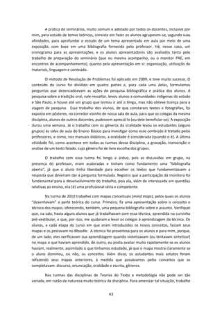 43
A prática de seminários, muito comum e adotado por todos os docentes, inclusive por
mim, para estudo de temas teóricos, consiste em fazer os alunos agruparem-se, segundo suas
afinidades, para aprofundar o estudo de um tema apresentado em aula por meio de uma
exposição, com base em uma bibliografia fornecida pelo professor. Há, nesse caso, um
cronograma para as apresentações, e os alunos apresentadores são avaliados tanto pelo
trabalho de preparação do seminário (que eu mesma acompanho, ou o monitor PAE, em
encontros de acompanhamento), quanto pela apresentação em si: organização, utilização de
materiais, linguagem e conteúdo.
O método de Resolução de Problemas foi aplicado em 2009, e teve muito sucesso. O
conteúdo do curso foi dividido em quatro partes e, para cada uma delas, formulamos
perguntas que desencadeavam as ações de pesquisa bibliográfica e prática dos alunos. A
pesquisa sobre a tradição oral, vale ressaltar, levou alunos a comunidades indígenas do estado
e São Paulo, e houve até um grupo que tentou ir até o Xingu, mas não obteve licença para a
viagem de pesquisa. Esse trabalho dos alunos, de que constaram textos e fotografias, foi
exposto em pôsteres, no corredor vizinho de nossa sala de aula, para que os colegas da mesma
disciplina, alunos de outros docentes, pudessem apreciá-lo (ou dele beneficiar-se). A exposição
durou uma semana. Já o trabalho com os gêneros da oralidade levou os estudantes (alguns
grupos) às salas de aula do Ensino Básico para investigar como esse conteúdo é tratado pelos
professores, e como, nos manuais didáticos, a oralidade é considerada (quando o é). A última
atividade foi, como acontece em todas as turmas dessa disciplina, a gravação, transcrição e
análise de um texto falado, cujo gênero foi de livre escolha dos grupos.
O trabalho com essa turma foi longo e árduo, pois as discussões em grupo, na
presença do professor, eram acaloradas e tinham como fundamento uma “bibliografia
aberta”, já que o aluno tinha liberdade para escolher os textos que fundamentassem a
resposta que deveriam dar à pergunta formulada. Registro que a participação da monitora foi
fundamental para o desenvolvimento do trabalho, pois ela, além de interessada em questões
relativas ao ensino, era (é) uma profissional séria e competente.
Na turma de 2010 trabalhei com mapas conceituais (mind maps), pelos quais os alunos
“desenhavam” a parte teórica do curso. Primeiro, fiz uma apresentação sobre o conceito e
técnica dos mapas, oferecendo, também, uma pequena bibliografia sobre o assunto. Verifiquei
que, na sala, havia alguns alunos que já trabalhavam com essa técnica, aprendida no cursinho
pré-vestibular, e que, por isso, me ajudaram a levar os colegas à aprendizagem da técnica. Os
alunos, a cada etapa do curso em que eram introduzidos os novos conceitos, faziam seus
mapas e os postavam no Moodle. A técnica foi proveitosa para os alunos e para mim, porque,
de um lado, eles verificavam sua aprendizagem quando sintetizavam (ou tentavam sintetizar)
no mapa o que haviam aprendido, de outro, eu podia avaliar muito rapidamente se os alunos
haviam, realmente, assimilado o que tínhamos estudado, já que o mapa mostra claramente se
o aluno dominou, ou não, os conceitos. Além disso, os estudantes mais astutos foram
refazendo seus mapas anteriores, à medida que passávamos pelos conceitos que se
completavam: discurso, enunciação, oralidade e escrita, gêneros.
Nas turmas das disciplinas de Teorias do Texto a metodologia não pode ser tão
variada, em razão da natureza muito teórica da disciplina. Para amenizar tal situação, trabalho
 