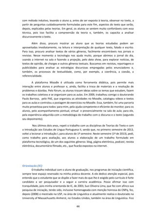 44
com método indutivo, levando o aluno a, antes de ser exposto à teoria, observar no texto, a
partir de perguntas cuidadosamente formuladas para este fim, aspectos do texto que serão,
depois, explicados pelas teorias. Em geral, os alunos se sentem muito confortáveis com essa
técnica, pois isso facilita a compreensão da teoria e, também, os capacita a analisar
discursivamente o texto.
Além disso, procuro mostrar ao aluno que as teorias estudadas podem ser
aproveitadas imediatamente, na leitura e interpretação de qualquer texto, falado e escrito.
Para isso, procuro analisar textos de vários gêneros, facilmente encontráveis nos jornais e
revistas. Nesse momento a tecnologia nos ajuda muito, porque abrimos o jornal do dia,
usando a internet na sala e fazendo a projeção, pelo data show, para explorar notícias, de
textos de opinião, de charges e outros gêneros textuais. Buscamos em revistas, reportagens e
publicidades para analisar as estratégias discursivas empregadas pelos enunciadores e,
também, os processos de textualidade, como, por exemplo, a coerência, a coesão, a
referencialidade.
A plataforma Moodle é utilizada como ferramenta didática, pois permite mais
interação entre alunos e professor e, ainda, facilita a troca de materiais e a resolução de
problemas e dúvidas. Pelo fórum, os alunos trocam ideias sobre os temas que estudam, fazem
os trabalhos coletivos e se organizam para as aulas. Em 2009, trabalhou comigo o doutorando
Paulo Barroso, pelo PAE, que organizou as atividades no Moodle, catalogou vídeos e textos
para as aulas e controlou a postagem de exercícios no Moodle. Essa, também, foi uma parceria
muito proveitosa para todos: para mim, pela ajuda competente e eficiente do monitor; para os
alunos, pelo acompanhamento pontual, virtual e presencialmente na sala de aula; para ele,
pela experiência adquirida com a metodologia do trabalho com o discurso e o texto (segundo
seu depoimento).
Nos últimos dois anos, repeti o trabalho com as disciplinas de Teorias do Texto e com
a Introdução aos Estudos de Língua Portuguesa II, sendo que, no primeiro semestre de 2013,
voltei a lecionar a Introdução I, para alunos de 1º semestre. Neste semestre (1º de 2013), pedi,
como trabalho para avaliação, aos alunos a elaboração de um trabalho formulado em
plataforma tecnológica, de um dos seguintes gêneros: blog, página eletrônica, podcast, revista
eletrônica, documentário filmado, etc., que ficarão expostos na internet.
Orientação (IC)
O trabalho individual com o aluno de graduação, nos programas de iniciação científica,
sempre teve espaço reservado na minha prática docente. A ele dedico atenção especial, pois
entendo que o estudante que se dispõe a fazer mais do que lhe é exigido pelo currículo é forte
candidato a ser pesquisador e a seguir a carreira acadêmica. Posso afirmar isso com
tranquilidade, pois minha orientanda de IC, de 2003, Suzi Oliveira Lima, que fez com afinco sua
pesquisa de iniciação, tendo sido, inclusive homenageada com menção honrosa do CNPq, fez,
depois (2008) o mestrado na USP, na área de Linguística e atualmente realiza o doutorado na
University of Massachusetts Amherst, no Estados Unidos, também na área de Linguística. Fico
 