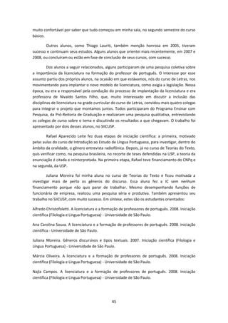 45
muito confortável por saber que tudo começou em minha sala, no segundo semestre do curso
básico.
Outros alunos, como Thiago Lauriti, também menção honrosa em 2005, tiveram
sucesso e continuam seus estudos. Alguns alunos que orientei mais recentemente, em 2007 e
2008, ou concluíram ou estão em fase de conclusão de seus cursos, com sucesso.
Dos alunos a seguir relacionados, alguns participaram de uma pesquisa coletiva sobre
a importância da licenciatura na formação do professor de português. O interesse por esse
assunto partiu dos próprios alunos, na ocasião em que estávamos, nós do curso de Letras, nos
movimentando para implantar o novo modelo de licenciatura, como exigia a legislação. Nessa
época, eu era a responsável pela condução do processo de implantação da licenciatura e era
professora de Nivaldo Santos Filho, que, muito interessado em discutir a inclusão das
disciplinas de licenciatura na grade curricular do curso de Letras, convidou mais quatro colegas
para integrar o projeto que montamos juntos. Todos participaram do Programa Ensinar com
Pesquisa, da Pró-Reitoria de Graduação e realizaram uma pesquisa qualitativa, entrevistando
os colegas de curso sobre o tema e discutindo os resultados a que chegavam. O trabalho foi
apresentado por dois desses alunos, no SIICUSP.
Rafael Aparecido Leite fez duas etapas de iniciação científica: a primeira, motivado
pelas aulas do curso de Introdução ao Estudo de Língua Portuguesa, para investigar, dentro do
âmbito da oralidade, o gênero entrevista radiofônica. Depois, já no curso de Teorias do Texto,
quis verificar como, na pesquisa brasileira, no recorte de teses defendidas na USP, a teoria da
enunciação é citada e reinterpretada. Na primeira etapa, Rafael teve financiamento do CNPq e
na segunda, da USP.
Juliana Moreira foi minha aluna no curso de Teorias do Texto e ficou motivada a
investigar mais de perto os gêneros do discurso. Essa aluna fez a IC sem nenhum
financiamento porque não quis parar de trabalhar. Mesmo desempenhando funções de
funcionária de empresa, realizou uma pesquisa séria e produtiva. Também apresentou seu
trabalho no SIICUSP, com muito sucesso. Em síntese, estes são os estudantes orientados:
Alfredo Christofoletti. A licenciatura e a formação de professores de português. 2008. Iniciação
científica (Filologia e Língua Portuguesa) - Universidade de São Paulo.
Ana Carolina Souza. A licenciatura e a formação de professores de português. 2008. Iniciação
científica - Universidade de São Paulo.
Juliana Moreira. Gêneros discursivos e tipos textuais. 2007. Iniciação científica (Filologia e
Língua Portuguesa) - Universidade de São Paulo.
Márcia Oliveira. A licenciatura e a formação de professores de português. 2008. Iniciação
científica (Filologia e Língua Portuguesa) - Universidade de São Paulo.
Najla Campos. A licenciatura e a formação de professores de português. 2008. Iniciação
científica (Filologia e Língua Portuguesa) - Universidade de São Paulo.
 