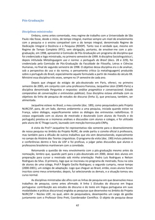 47
Pós-Graduação
Disciplinas ministradas
Embora, como antes comentado, meu regime de trabalho com a Universidade de São
Paulo não fosse, desde o início, de tempo integral, mantive sempre um nível de envolvimento
com a pesquisa e o ensino compatível com o do tempo integral, denominado Regime de
Dedicação Integral à Docência e à Pesquisa (RDIDP). Tanto isso é verdade que, mesmo em
Regime de Tempo Completo (RTC), sem obrigação, portanto, de envolver-me com a pós-
graduação, em 1998, apresentei à Comissão de Pós-Graduação um programa de disciplina que
foi credenciado e logo ministrado, no primeiro semestre de 1999. A disciplina Sociolinguística I,
depois intitulada Metalinguagem uso e norma: o português do Brasil (docs. 28 e 229), foi
credenciada pela Comissão de Pós-Graduação da Faculdade de Filosofia, Letras e Ciências
Humanas, no final do segundo semestre de 1998. O objetivo dessa disciplina era o de analisar,
sob a perspectiva do uso e da norma, o pensamento crítico (a metalinguagem) produzido
sobre o português do Brasil, especialmente aquele formulado a partir de meados do século XX.
Ministrei essa disciplina três vezes, sempre no 1º semestre de cada ano.
Depois que cheguei do estágio de pós-doutorado em Paris, ofereci, no primeiro
semestre de 2005, em conjunto com uma professora francesa, Jacqueline Léon (CNRS-Paris) a
disciplina denominada Perguntas e respostas: análise pragmática e conversacional. Estudo
comparativo de conversações e entrevistas públicas). Essa disciplina estava alinhada com os
objetivos da linha de pesquisa de estudos do discurso (linha 1), que precisava, também, ser
alimentada.
Jacqueline esteve no Brasil, a meu convite (doc. 189), como pesquisadora pelo Projeto
NURC/SP, para, de um lado, darmos andamento a uma pesquisa, iniciada quando estive na
França, sobre diálogos, especificamente sobre os diálogos das entrevistas radiofônicas. O
corpus organizado com os alunos de mestrado e doutorado (com alunos do francês e do
português) prestou-se a inúmeras análises e discussões com alunos e colegas, e foi utilizado
pelo aluno de IC Thiago Lauriti, laureado com menção honrosa pelo CNPq.
A visita da Prof.ª Jacqueline foi representativa não somente para o desenvolvimento
de nossa pesquisa no âmbito do Projeto NURC, de onde partiu o convite oficial à professora,
mas também para a difusão de outros trabalhos que ela vem desenvolvendo, especialmente
no campo da História das Teorias Linguísticas. O programa da visita (doc. 190) incluiu palestras
e conferências dentro e fora da USP e foi profícuo, a julgar pelas discussões que alunos e
professores brasileiros mantiveram com a convidada.
Retomando a questão de meu envolvimento com a pós-graduação mesmo antes da
nomeação, lembro que, quando parti para o pós-doutorado em 2000, deixei dois alunos em
preparação para cursar o mestrado sob minha orientação: Pedro Luís Rodrigues e Nelson
Rodrigues da Silva. O primeiro, logo que se inscreveu no programa de mestrado, ficou na cota
de alunos de uma colega, Prof.ª Ângela Cecília Rodrigues; o segundo cumpriu, nesse tempo
(2000-2001), um estágio de adaptação. Logo que cheguei ao Brasil, então, esses alunos foram
inscritos como meus orientandos; depois, fui selecionando os demais, e a situação tomou seu
curso normal.
As disciplinas ministradas são afins com as linhas de pesquisa em que desenvolvo meus
trabalhos de pesquisa, como antes afirmado. A linha 1 (Estudos do discurso em língua
portuguesa: contribuição aos estudos do discurso e do texto em língua portuguesa em suas
modalidades e práticas discursivas) engloba as pesquisas que desenvolvo no âmbito do Projeto
NURC/SP – Núcleo USP, no qual, além de pesquisadora, desempenho um cargo de gestão
juntamente com o Professor Dino Preti, Coordenador Científico. O objeto de pesquisa desse
 