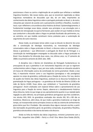 49
posicionasse a favor ou contra a legitimação de um padrão que refletisse a realidade
linguística brasileira. São nesses textos, pois, que se encontram registradas as ideias
linguísticas norteadoras de discussões que são, de um lado, importantes ao
conhecimento das ideias linguísticas sobre o português praticado no Brasil, e, de outro,
relevantes por estarem de acordo com o pensamento científico e filosófico, mundial e
local, e por refletirem a circunstância sócio-histórica do Brasil. Epistemologicamente, é
fundamental investigar essas ideias, estudar seus princípios e sua vinculação com o
horizonte de retrospecção no qual se formaram, para avaliar em que medida os temas
que conduziram a discussão sobre a língua no período focalizado são pertinentes, ou,
ao contrário, em que medida constituem meros pretextos para a sustentação de
argumentos de outra natureza.
Desse modo, os principais temas sobre o que se discute no decorrer do curso
são: a constituição da ideologia nacionalista, ou manutenção da ideologia
conservadora sobre a língua praticada no Brasil; o discurso sobre as características -
léxicas e gramaticais – que diferenciam o português do Brasil do de Portugal; e a
constituição da metalinguagem empregada na discussão sobre a língua praticada no
Brasil. Essa disciplina foi oferecida duas vezes, nos últimos anos: no 1º semestre de
2006 e no primeiro semestre de 2010. (doc. 369)
A disciplina Uso e Norma em Gramáticas do Português fundamenta-se no
pressuposto de que a gramática é um instrumento linguístico em que se registram
conhecimentos sobre a língua, e que, por essa razão, considera-se relevante estudá-la
em busca de informações acerca da constituição da norma gramatical. Aliado a esse
fato, é importante mostrar como o uso linguístico (prestigioso e não prestigioso)
aparece no corpo da gramática, confluindo para a fixação da norma. Por isso, dentro
do quadro da história das ideias linguísticas, analisam-se os discursos fundadores da
gramatização da língua portuguesa – as gramáticas de Fernão de Oliveira (1536) e de
João de Barros (1540). Essas obras, que simbolizam o “nascimento da gramática
portuguesa”, foram analisadas com especial ênfase sobre o aproveitamento do uso
linguístico para a fixação da norma. Depois, observa-se o desdobramento histórico
desse discurso, tanto no que tange ao seu aproveitamento quanto à sua rejeição (pela
negação ou pelo silêncio), nas principais gramáticas portuguesas que lhes sucederam,
nos séculos XVII, XVIII. As gramáticas analisadas dos séculos XIX, XX e XXI são as
brasileiras. Mostra-se, além disso, de que modo a gramática tradicional, ao longo do
tempo, vai incorporando outros princípios (novos ou não) ao sistema de conhecimento
greco-latino que lhe é fundador. São exemplos disso alguns manuais escritos a partir
das teorizações da gramática geral, da gramática comparada, da gramática filosófica,
gramática estruturalista e das teorias do texto e do discurso.
Ainda na linha da História das Ideias Linguísticas, ministrei juntamente com a
Prof.ª Dra. Jacqueline Léon (CNRS – Paris) e a Prof.ª Dra. Maria Clara Paixão (DLCV),
 