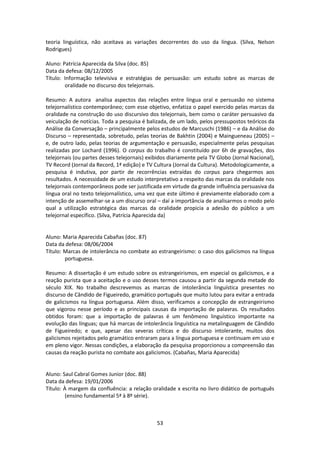 53
teoria linguística, não aceitava as variações decorrentes do uso da língua. (Silva, Nelson
Rodrigues)
Aluno: Patrícia Aparecida da Silva (doc. 85)
Data da defesa: 08/12/2005
Título: Informação televisiva e estratégias de persuasão: um estudo sobre as marcas de
oralidade no discurso dos telejornais.
Resumo: A autora analisa aspectos das relações entre língua oral e persuasão no sistema
telejornalístico contemporâneo; com esse objetivo, enfatiza o papel exercido pelas marcas da
oralidade na construção do uso discursivo dos telejornais, bem como o caráter persuasivo da
veiculação de notícias. Toda a pesquisa é balizada, de um lado, pelos pressupostos teóricos da
Análise da Conversação – principalmente pelos estudos de Marcuschi (1986) – e da Análise do
Discurso – representada, sobretudo, pelas teorias de Bakhtin (2004) e Maingueneau (2005) –
e, de outro lado, pelas teorias de argumentação e persuasão, especialmente pelas pesquisas
realizadas por Lochard (1996). O corpus do trabalho é constituído por 6h de gravações, dos
telejornais (ou partes desses telejornais) exibidos diariamente pela TV Globo (Jornal Nacional),
TV Record (Jornal da Record, 1ª edição) e TV Cultura (Jornal da Cultura). Metodologicamente, a
pesquisa é indutiva, por partir de recorrências extraídas do corpus para chegarmos aos
resultados. A necessidade de um estudo interpretativo a respeito das marcas da oralidade nos
telejornais contemporâneos pode ser justificada em virtude da grande influência persuasiva da
língua oral no texto telejornalístico, uma vez que este último é previamente elaborado com a
intenção de assemelhar-se a um discurso oral – daí a importância de analisarmos o modo pelo
qual a utilização estratégica das marcas da oralidade propicia a adesão do público a um
telejornal específico. (Silva, Patrícia Aparecida da)
Aluno: Maria Aparecida Cabañas (doc. 87)
Data da defesa: 08/06/2004
Título: Marcas de intolerância no combate ao estrangeirismo: o caso dos galicismos na língua
portuguesa.
Resumo: A dissertação é um estudo sobre os estrangeirismos, em especial os galicismos, e a
reação purista que a aceitação e o uso desses termos causou a partir da segunda metade do
século XIX. No trabalho descrevemos as marcas de intolerância linguística presentes no
discurso de Cândido de Figueiredo, gramático português que muito lutou para evitar a entrada
de galicismos na língua portuguesa. Além disso, verificamos a concepção de estrangeirismo
que vigorou nesse período e as principais causas da importação de palavras. Os resultados
obtidos foram: que a importação de palavras é um fenômeno linguístico importante na
evolução das línguas; que há marcas de intolerância linguística na metalinguagem de Cândido
de Figueiredo; e que, apesar das severas críticas e do discurso intolerante, muitos dos
galicismos rejeitados pelo gramático entraram para a língua portuguesa e continuam em uso e
em pleno vigor. Nessas condições, a elaboração da pesquisa proporcionou a compreensão das
causas da reação purista no combate aos galicismos. (Cabañas, Maria Aparecida)
Aluno: Saul Cabral Gomes Junior (doc. 88)
Data da defesa: 19/01/2006
Título: À margem da confluência: a relação oralidade x escrita no livro didático de português
(ensino fundamental 5ª à 8º série).
 
