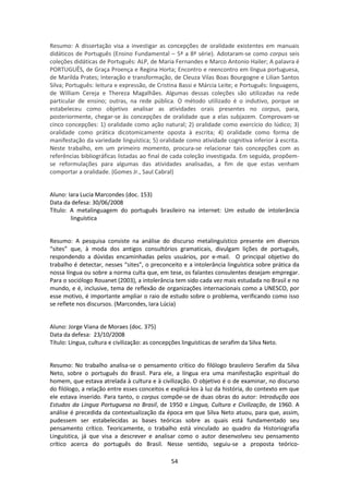 54
Resumo: A dissertação visa a investigar as concepções de oralidade existentes em manuais
didáticos de Português (Ensino Fundamental – 5ª a 8ª série). Adotaram-se como corpus seis
coleções didáticas de Português: ALP, de Maria Fernandes e Marco Antonio Hailer; A palavra é
PORTUGUÊS, de Graça Proença e Regina Horta; Encontro e reencontro em língua portuguesa,
de Marilda Prates; Interação e transformação, de Cleuza Vilas Boas Bourgogne e Lilian Santos
Silva; Português: leitura e expressão, de Cristina Bassi e Márcia Leite; e Português: linguagens,
de William Cereja e Thereza Magalhães. Algumas dessas coleções são utilizadas na rede
particular de ensino; outras, na rede pública. O método utilizado é o indutivo, porque se
estabeleceu como objetivo analisar as atividades orais presentes no corpus, para,
posteriormente, chegar-se às concepções de oralidade que a elas subjazem. Comprovam-se
cinco concepções: 1) oralidade como ação natural; 2) oralidade como exercício do lúdico; 3)
oralidade como prática dicotomicamente oposta à escrita; 4) oralidade como forma de
manifestação da variedade linguística; 5) oralidade como atividade cognitiva inferior à escrita.
Neste trabalho, em um primeiro momento, procura-se relacionar tais concepções com as
referências bibliográficas listadas ao final de cada coleção investigada. Em seguida, propõem-
se reformulações para algumas das atividades analisadas, a fim de que estas venham
comportar a oralidade. (Gomes Jr., Saul Cabral)
Aluno: Iara Lucia Marcondes (doc. 153)
Data da defesa: 30/06/2008
Título: A metalinguagem do português brasileiro na internet: Um estudo de intolerância
linguística
Resumo: A pesquisa consiste na análise do discurso metalinguístico presente em diversos
“sites” que, à moda dos antigos consultórios gramaticais, divulgam lições de português,
respondendo a dúvidas encaminhadas pelos usuários, por e-mail. O principal objetivo do
trabalho é detectar, nesses “sites”, o preconceito e a intolerância linguística sobre prática da
nossa língua ou sobre a norma culta que, em tese, os falantes consulentes desejam empregar.
Para o sociólogo Rouanet (2003), a intolerância tem sido cada vez mais estudada no Brasil e no
mundo, e é, inclusive, tema de reflexão de organizações internacionais como a UNESCO, por
esse motivo, é importante ampliar o raio de estudo sobre o problema, verificando como isso
se reflete nos discursos. (Marcondes, Iara Lúcia)
Aluno: Jorge Viana de Moraes (doc. 375)
Data da defesa: 23/10/2008
Título: Língua, cultura e civilização: as concepções linguísticas de serafim da Silva Neto.
Resumo: No trabalho analisa-se o pensamento crítico do filólogo brasileiro Serafim da Silva
Neto, sobre o português do Brasil. Para ele, a língua era uma manifestação espiritual do
homem, que estava atrelada à cultura e à civilização. O objetivo é o de examinar, no discurso
do filólogo, a relação entre esses conceitos e explicá-los à luz da história, do contexto em que
ele estava inserido. Para tanto, o corpus compõe-se de duas obras do autor: Introdução aos
Estudos da Língua Portuguesa no Brasil, de 1950 e Língua, Cultura e Civilização, de 1960. A
análise é precedida da contextualização da época em que Silva Neto atuou, para que, assim,
pudessem ser estabelecidas as bases teóricas sobre as quais está fundamentado seu
pensamento crítico. Teoricamente, o trabalho está vinculado ao quadro da Historiografia
Linguística, já que visa a descrever e analisar como o autor desenvolveu seu pensamento
crítico acerca do português do Brasil. Nesse sentido, seguiu-se a proposta teórico-
 
