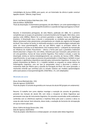 55
metodológica de Auroux (2006), para quem, ser um historiador da ciência é poder construir
ligações causais.” (Morais, Jorge Viana)
Aluno: José Bento Cardoso Vidal Neto (doc. 154)
Data da defesa: 20/09/2010
Título da dissertação: A Grammatica portugueza, de Júlio Ribeiro: um corte epistemológico na
gramaticografia brasileira e a questão da língua portuguesa no Brasil
Resumo: A Grammatica portugueza, de Júlio Ribeiro, publicada em 1881, foi o primeiro
compêndio que se ocupou em gramatizar a variante brasileira do Português. Além disso, como
apontou Leite (2005a), Ribeiro foi o primeiro gramático a registrar marcas da hiperlíngua
brasileira. A Dissertação visou a discutir e compreender as condições que possibilitaram a
Ribeiro [promover] estes pioneirismos, principalmente em relação aos registros do Português
do Brasil. Para realizar tal tarefa, [o mestrando estudou] o corte epistemológico realizado pelo
autor em nossa gramaticografia, uma vez que Ribeiro negou os principais valores do
Racionalismo e vinculou-se ao Naturalismo. Esta mudança teórica – a despeito da manutenção
da influência do modelo Prescritivista – alterou a forma pela qual a gramática tradicional
deveria descrever a língua e foi, com efeito, relevante para que incluíssem, pela primeira vez
em uma gramática, marcas de nossa variante linguística. Para realizar o estudo, o autor da
dissertação atrelou-se teórico-metodologicamente aos conceitos de Auroux (1992; 1998a),
especificamente, no que tange ao processo de gramatização e à hiperlíngua e também no que
diz respeito à significativa importância exercida pelos instrumentos linguísticos. O corpus foi a
própria Grammatica de Ribeiro. O (...) trabalho também se enquadra no campo teórico da
Historiografia Linguística, uma vez que [o pesquisador visou] a descrever e analisar o
tratamento dado por Ribeiro para a questão do Português do Brasil. Por assim [proceder, o
mestrando entende que contribui] para os estudos relativos aos modelos epistemológicos
pelos quais passou a nossa gramaticografia. (Vidal Neto, J. B., com adaptações)
Mestrado em curso
Aluna: Bruna Machado (doc. 155)
Data de ingresso: 01/02/2011
Título do projeto: O conceito de gramática em manuais do século XIX (projeto em andamento)
Resumo: O trabalho tem como objetivo investigar a evolução do conceito de gramática,
presente nos manuais do século XIX, com vistas a recuperar as ideias linguísticas que
permeavam esse tipo de instrumento linguístico. Os conceitos encontrados serão analisados e
conferidos com as referências explicitas e implícitas feitas pelo autor a autores e obras no
corpo de cada manual. Será relevante, desse modo, a avaliação do horizonte de retrospecção
em que se insere cada autor.
Aluna: Valéria de Araújo Pereira (doc. 156)
Data de ingresso: 02/07/2012
Título do projeto: Júlio Moreira e a sintaxe popular: um estudo sobre ideias linguísticas
 