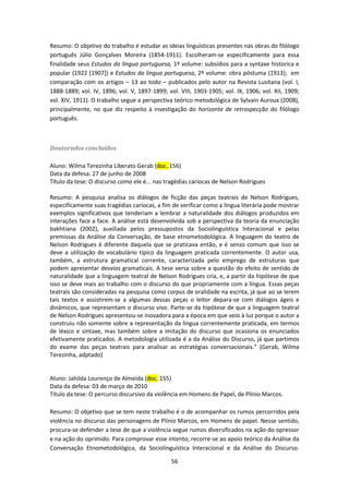 56
Resumo: O objetivo do trabalho é estudar as ideias linguísticas presentes nas obras do filólogo
português Júlio Gonçalves Moreira (1854-1911). Escolheram-se especificamente para essa
finalidade seus Estudos da lingua portuguesa, 1º volume: subsídios para a syntaxe historica e
popular (1922 [1907]) e Estudos da língua portuguesa, 2º volume: obra póstuma (1913); em
comparação com os artigos – 13 ao todo – publicados pelo autor na Revista Lusitana (vol. I,
1888-1889; vol. IV, 1896; vol. V, 1897-1899; vol. VIII, 1903-1905; vol. IX, 1906; vol. XII, 1909;
vol. XIV, 1911). O trabalho segue a perspectiva teórico metodológica de Sylvain Auroux (2008),
principalmente, no que diz respeito à investigação do horizonte de retrospecção do filólogo
português.
Doutorados concluídos
Aluno: Wilma Terezinha Liberato Gerab (doc. 156)
Data da defesa: 27 de junho de 2008
Título da tese: O discurso como ele é... nas tragédias cariocas de Nelson Rodrigues
Resumo: A pesquisa analisa os diálogos de ficção das peças teatrais de Nelson Rodrigues,
especificamente suas tragédias cariocas, a fim de verificar como a língua literária pode mostrar
exemplos significativos que tenderiam a lembrar a naturalidade dos diálogos produzidos em
interações face a face. A análise está desenvolvida sob a perspectiva da teoria da enunciação
bakhtiana (2002), auxiliada pelos pressupostos da Sociolinguística lnteracional e pelas
premissas da Análise da Conversação, de base etnometodológica. A linguagem do teatro de
Nelson Rodrigues é diferente daquela que se praticava então, e é senso comum que isso se
deve a utilização de vocabulário típico da linguagem praticada correntemente. O autor usa,
também, a estrutura gramatical corrente, caracterizada pelo emprego de estruturas que
podem apresentar desvios gramaticais. A tese versa sobre a questão do efeito de sentido de
naturalidade que a linguagem teatral de Nelson Rodrigues cria, e, a partir da hipótese de que
isso se deve mais ao trabalho com o discurso do que propriamente com a língua. Essas peças
teatrais são consideradas na pesquisa como corpus de oralidade na escrita, já que ao se lerem
tais textos e assistirem-se a algumas dessas peças o leitor depara-se com diálogos ágeis e
dinâmicos, que representam o discurso vivo. Parte-se da hipótese de que a linguagem teatral
de Nelson Rodrigues apresentou-se inovadora para a época em que veio à luz porque o autor a
construiu não somente sobre a representação da língua correntemente praticada, em termos
de léxico e sintaxe, mas também sobre a imitação do discurso que ocasiona os enunciados
efetivamente praticados. A metodologia utilizada é a da Análise do Discurso, já que partimos
do exame das peças teatrais para analisar as estratégias conversacionais.” (Gerab, Wilma
Terezinha, adptado)
Aluno: Jahilda Lourenço de Almeida (doc. 155)
Data da defesa: 03 de março de 2010
Título da tese: O percurso discursivo da violência em Homens de Papel, de Plínio Marcos.
Resumo: O objetivo que se tem neste trabalho é o de acompanhar os rumos percorridos pela
violência no discurso das personagens de Plínio Marcos, em Homens de papel. Nesse sentido,
procura-se defender a tese de que a violência segue rumos diversificados na ação do opressor
e na ação do oprimido. Para comprovar esse intento, recorre-se ao apoio teórico da Análise da
Conversação Etnometodológica, da Sociolinguística Interacional e da Análise do Discurso.
 
