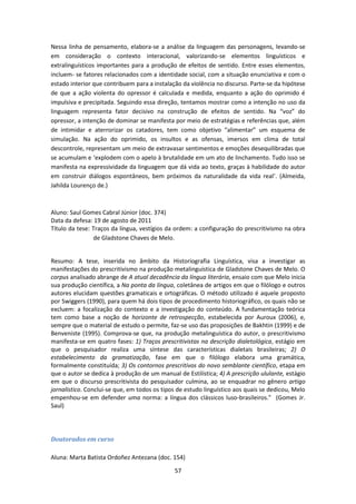 57
Nessa linha de pensamento, elabora-se a análise da linguagem das personagens, levando-se
em consideração o contexto interacional, valorizando-se elementos linguísticos e
extralinguísticos importantes para a produção de efeitos de sentido. Entre esses elementos,
incluem- se fatores relacionados com a identidade social, com a situação enunciativa e com o
estado interior que contribuem para a instalação da violência no discurso. Parte-se da hipótese
de que a ação violenta do opressor é calculada e medida, enquanto a ação do oprimido é
impulsiva e precipitada. Seguindo essa direção, tentamos mostrar como a intenção no uso da
linguagem representa fator decisivo na construção de efeitos de sentido. Na “voz” do
opressor, a intenção de dominar se manifesta por meio de estratégias e referências que, além
de intimidar e aterrorizar os catadores, tem como objetivo “alimentar” um esquema de
simulação. Na ação do oprimido, os insultos e as ofensas, imersos em clima de total
descontrole, representam um meio de extravasar sentimentos e emoções desequilibradas que
se acumulam e ‘explodem com o apelo à brutalidade em um ato de linchamento. Tudo isso se
manifesta na expressividade da linguagem que dá vida ao texto, graças à habilidade do autor
em construir diálogos espontâneos, bem próximos da naturalidade da vida real’. (Almeida,
Jahilda Lourenço de.)
Aluno: Saul Gomes Cabral Júnior (doc. 374)
Data da defesa: 19 de agosto de 2011
Título da tese: Traços da língua, vestígios da ordem: a configuração do prescritivismo na obra
de Gladstone Chaves de Melo.
Resumo: A tese, inserida no âmbito da Historiografia Linguística, visa a investigar as
manifestações do prescritivismo na produção metalinguística de Gladstone Chaves de Melo. O
corpus analisado abrange de A atual decadência da língua literária, ensaio com que Melo inicia
sua produção científica, a Na ponta da língua, coletânea de artigos em que o filólogo e outros
autores elucidam questões gramaticais e ortográficas. O método utilizado é aquele proposto
por Swiggers (1990), para quem há dois tipos de procedimento historiográfico, os quais não se
excluem: a focalização do contexto e a investigação do conteúdo. A fundamentação teórica
tem como base a noção de horizonte de retrospecção, estabelecida por Auroux (2006), e,
sempre que o material de estudo o permite, faz-se uso das proposições de Bakhtin (1999) e de
Benveniste (1995). Comprova-se que, na produção metalinguística do autor, o prescritivismo
manifesta-se em quatro fases: 1) Traços prescritivistas na descrição dialetológica, estágio em
que o pesquisador realiza uma síntese das características dialetais brasileiras; 2) O
estabelecimento da gramatização, fase em que o filólogo elabora uma gramática,
formalmente constituída; 3) Os contornos prescritivos do novo semblante científico, etapa em
que o autor se dedica à produção de um manual de Estilística; 4) A prescrição ululante, estágio
em que o discurso prescritivista do pesquisador culmina, ao se enquadrar no gênero artigo
jornalístico. Conclui-se que, em todos os tipos de estudo linguístico aos quais se dedicou, Melo
empenhou-se em defender uma norma: a língua dos clássicos luso-brasileiros." (Gomes Jr.
Saul)
Doutorados em curso
Aluna: Marta Batista Ordoñez Antezana (doc. 154)
 